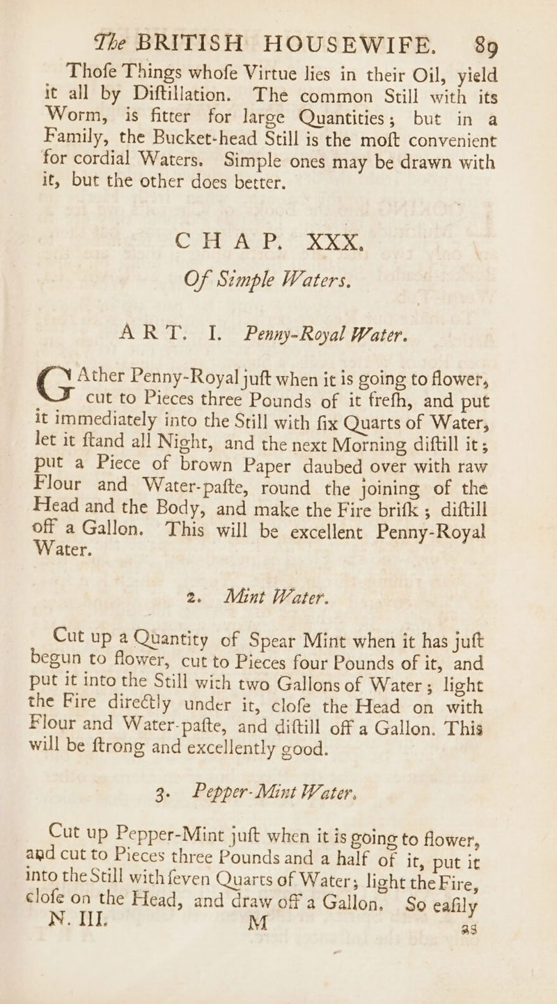 Thofe Things whofe Virtue lies in their Oil, yield it all by Diftillation. The common Still with its Worm, is fitter for large Quantities; but in a Family, the Bucket-head Still is the moft convenient for cordial Waters. Simple ones may be drawn with it, but the other does better. CHAP, Xxx, Of Simple Waters. ART. I. Penny-Royal Water. PSS Penny-Royal juft when it is going to flower, cut to Pieces three Pounds of it frefh, and put it immediately into the Still with fix Quarts of Water, let it ftand all Night, and the next Morning diftill it; put a Piece of brown Paper daubed over with raw Flour and Water-pafte, round the joining of the Head and the Body, and make the Fire brifk ; diftill off a Gallon. This will be excellent Penny-Royal Water. 2. Mint Water. Cut up a Quantity of Spear Mint when it has juft begun to flower, cut to Pieces four Pounds of it, and put it into the Still wich two Gallons of Water ; light the Fire directly under it, clofe the Head on with Flour and Water-pafte, and diftill off a Gallon. This will be ftrong and excellently good. 3. Pepper- Mint Water. Cut up Pepper-Mint juft when it is going to flower, and cut to Pieces three Pounds and a half of it, put it into the Still with feven Quarts of Water; light the Fire, clofe on the Head, and draw off a Gallon, So eafily Noi: M ag