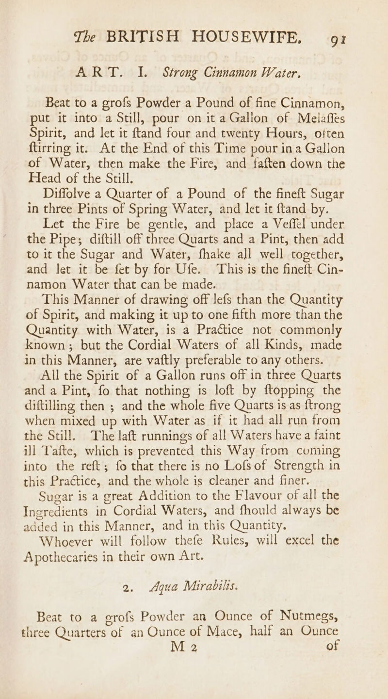 ART. I. Strong Cinnamon Water. Beat to a grofs Powder a Pound of fine Cinnamon, put it into a Still, pour on it a Gallon of Melafies Spirit, and let it ftand four and twenty Hours, often {tirring it. At the End of this Time pour ina Galion of Water, then make the Fire, and faften down the Head of the Still. Diffolve a Quarter of a Pound of the fineft Sugar in three Pints of Spring Water, and let it ftand by. Let the Fire be gentle, and place a Veffel under the Pipe; diftill off three Quarts and a Pint, then add to it the Sugar and Water, fhake all well together, and let it be fet by for Ufe. This is the fineft Cin- namon Water that can be made. This Manner of drawing off lefs than the Quantity of Spirit, and making it up to one fifth more than the Quantity with Water, is a Practice not commonly known; but the Gariial Waters of all Kinds, made in this Manner, are vaftly preferable to any others. All the Spirit of a Gallon runs off in three Quarts and a Pint, fo that nothing is loft by ftopping the diftilling then ; and the whole five Quarts is as {trong when mixed up with Water as if it had all run from the Still. The laft runnings of all Waters have a faint ill Tafte, which is prevented this Way from coming into the reft; fo that there is no Lofs of Strength in this Practice, and the whole is cleaner and finer. Sugar is a great Addition to the Flavour of all the Ingredients in Cordial Waters, and fhould always be added in this Manner, and in this Quantity. Whoever will follow thefe Rules, will excel the Apothecaries in their own Art. 2. Aqua Mirabils. Beat to a erofs Powder an Ounce of Nutmegs, three Quarters of an Ounce of Mace, half an Ounce M 2 of