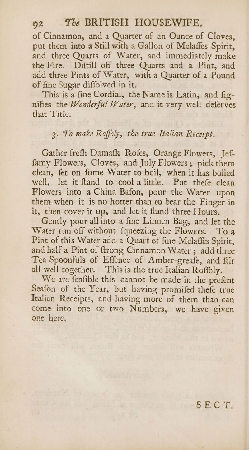 of Cinnamon, and a Quarter of an Ounce of Cloves, put them into a Still with a Gallon of Melaffes Spirit, and three Quarts of Water, and immediately make the Fire. Diftill off three Quarts and a Pint, and add three Pints of Water, with a Quarter of a Pound of fine Sugar diffolved in it. This is a fine Cordial, the Nameis Latin, and fig- nifies the Wonderful Water, and it very well deferves that Title. 3. To make Roffoly, the true Italian Receipt. Gather frefh Damafk Rofes, Orange Flowers, Jef- famy Flowers, Cloves, and July Flowers; pick them clean, fet on fome Water to boil, when it has boiled well, let it ftand to cool a little. Put thefe clean Flowers into a China Bafon, pour the Water upon them when it is no hotter than to bear the Finger in it, then cover it up, and let it ftand three Hours. Gently pour all into a fine Linnen Bag, and. let the Water run off without fqueezing the Flowers. Toa Pint of this Water add a Quart of fine Melaffes Spirit, and half a Pint of ftrong Cinnamon Water ; add three Tea Spoonfuls of Effence of Amber-greafe, and ftir all well together. This is the true Italian Roffoly. We are fenfible this cannot be made in the prefent Seafon of the Year, but having promifed thefe true Italian Receipts, and having more of them than can come into one or two Numbers, we have given ene here, Ore. T.