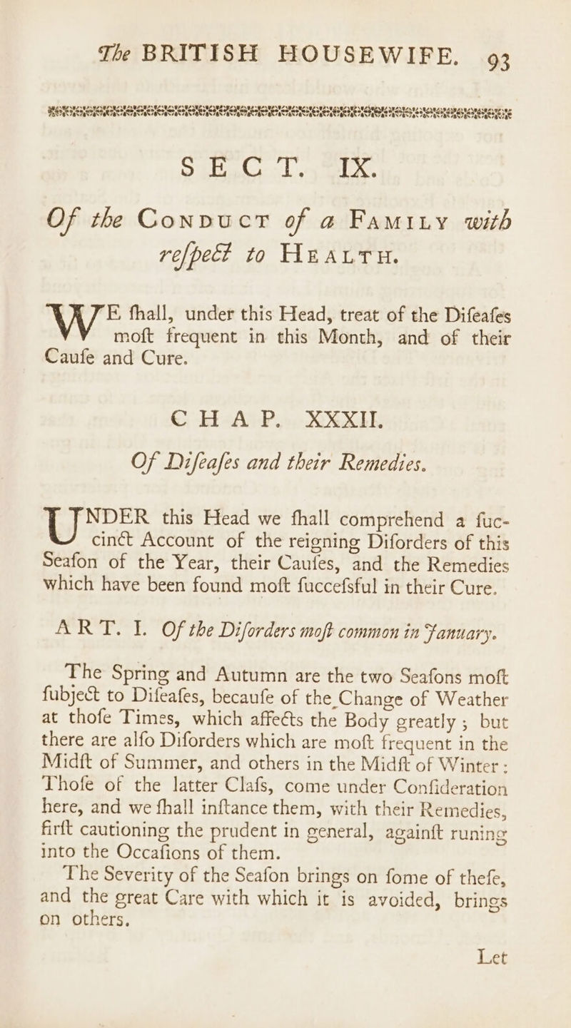 ESAS SN A Seah CSA ACR TH DR AT SRN OKI SE SOT N SNS oe et Ora Me 21 Of the ConvuctT of a Famity with re[pect to HEALTH. F, fhall, under this Head, treat of the Difeafes moft frequent in this Month, and of their Caufe and Cure. CHAP. XXXII. Of Difeafes and their Remedies. | eS this Head we fhall comprehend a fuc- cinct Account of the reigning Diforders of this Seafon of the Year, their Caufes, and the Remedies which have been found moft fuccefsful in their Cure. ART. I. Of the Diforders mot common in Fanuary. The Spring and Autumn are the two Seafons moft fubjeSt to Difeafes, becaufe of the Change of Weather at thofe Times, which affects the Body greatly ; but there are alfo Diforders which are moft frequent in the Midft of Summer, and others in the Midft of Winter - Thofe of the latter Clafs, come under Confideration here, and we fhall inftance them, with their Remedies, firft cautioning the prudent in general, againft runing into the Occafions of them. The Severity of the Seafon brings on fome of thefe, and the great Care with which it is avoided, brings on others, Let