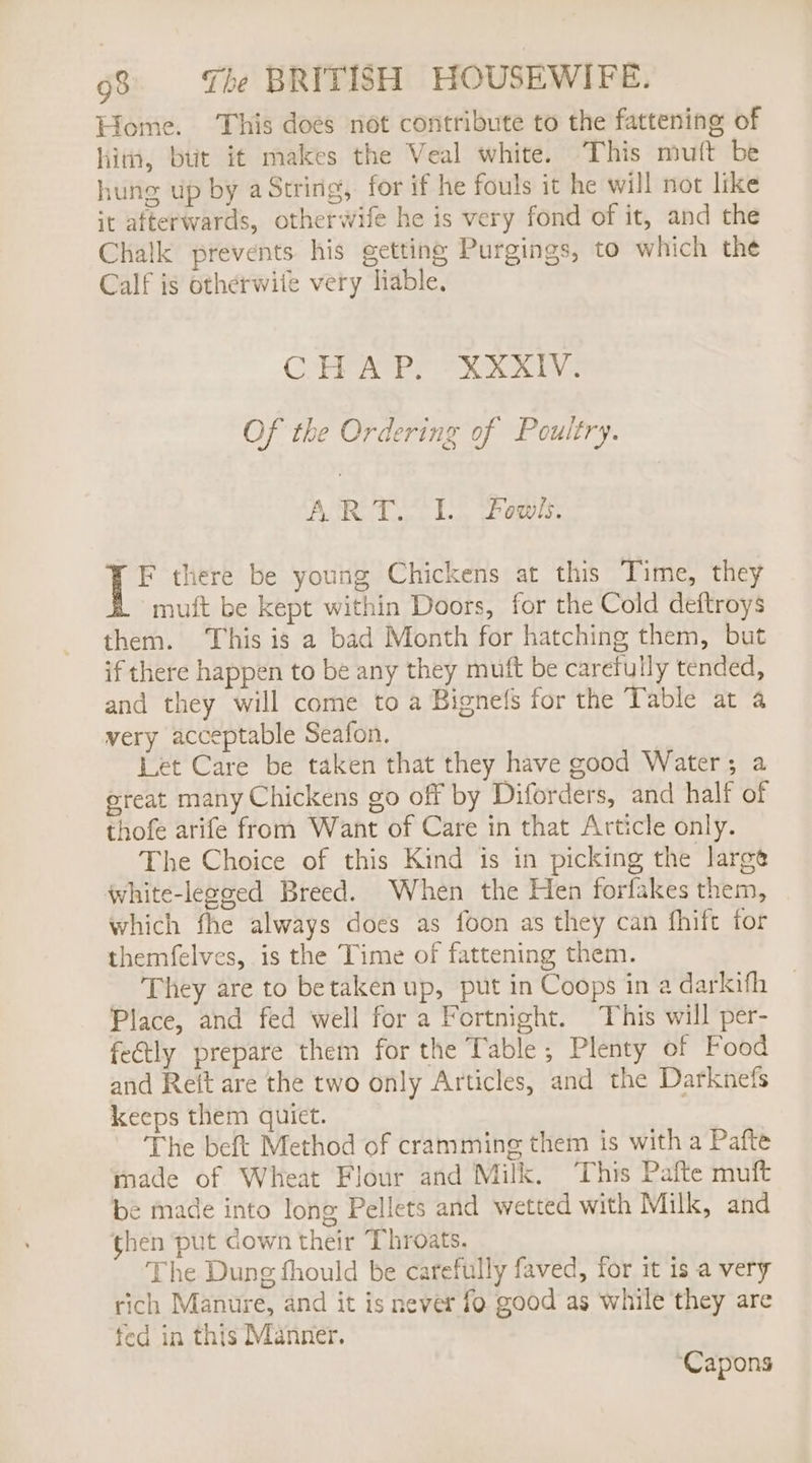 Lome. This does not contribute to the fattening of him, but it makes the Veal white. This muft be hung up by a String, for if he fouls it he will not like it afterwards, otherwife he is very fond of it, and the Chalk prevents his getting Purgings, to which the Calf is otherwite very liable. COPRATRS Fk Ee Of the Ordering of Poultry. 5 Mas cate Wea Bprlied oY 31)2 F there be young Chickens at this Time, they muft be kept within Doors, for the Cold deftroys them. This is a bad Month for hatching them, but if there happen to be any they mutt be carefully tended, and they will come to a Bignefs for the Table at a very acceptable Seafon. Let Care be taken that they have good Water; a great many Chickens go off by Diforders, and half of thofe arife from Want of Care in that Article only. The Choice of this Kind is in picking the large white-leeged Breed. When the Hen forfakes them, which fhe always does as foon as they can fhift for themfelves, is the Time of fattening them. They are to betaken up, put in Coops in a darkifh Place, and fed well for a Fortnight. This will per- fe&amp;tly prepare them for the Table, Plenty of Food and Reit are the two only Articles, and the Darknefs keeps them quiet. The beft Method of cramming them is with a Pafte made of Wheat Flour and Milk. This Pafte muft be made into long Pellets and wetted with Milk, and then put down their Throats. The Dung fhould be carefully faved, for it is a very rich Manure, and it is never fo good as while they are fed in this Manner. Capons