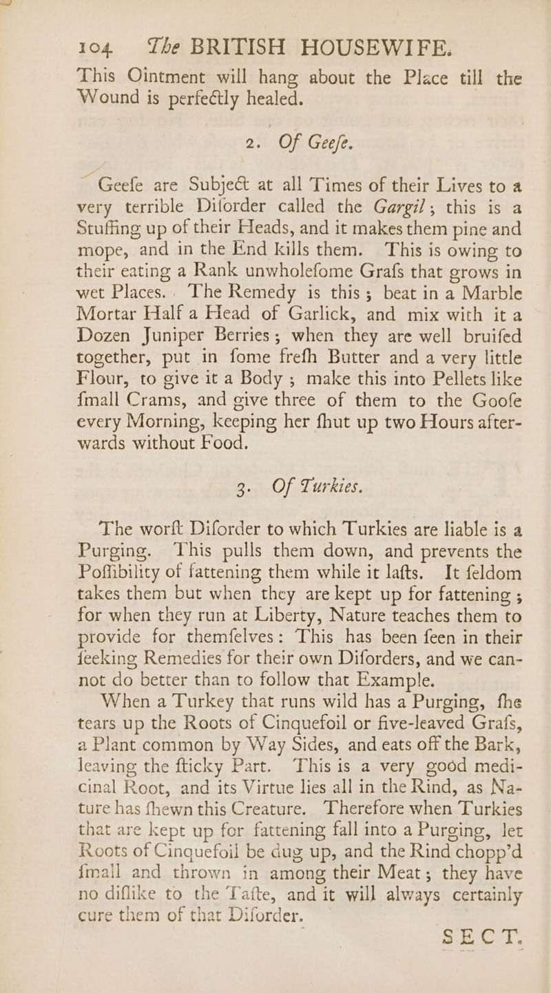 This Ointment will hang about the Place till the Wound is perfectly healed. 2. Of Gee/fe. ~ Geefe are Subje&amp; at all Times of their Lives to a very terrible Diforder called the Gargil; this is a Stuffing up of their Heads, and it makes them pine and mope, and in the End kills them. This is owing to their eating a Rank unwholefome Grafs that grows in wet Places.. The Remedy is this; beat in a Marble Mortar Half a Head of Garlick, and mix with it a Dozen Juniper Berries; when they are well bruifed together, put in fome frefh Butter and a very little Flour, to give it a Body ; make this into Pellets like {mall Crams, and give three of them to the Goofe every Morning, keeping her fhut up two Hours after- wards without Food. PO) BIRT TTS The worft Diforder to which Turkies are liable is a Purging. This pulls them down, and prevents the Poffibility of fattening them while it lafts. It feldom takes them but when they are kept up for fattening ; for when they run at Liberty, Nature teaches them to provide for themfelves: This has been feen in their feeking Remedies for their own Diforders, and we can- not do better than to follow that Example. When a Turkey that runs wild has a Purging, fhe tears up the Roots of Cinquefoil or five-leaved Grafs, a Plant common by Way Sides, and eats off the Bark, leaving the fticky Part. ‘This is a very good medi- cinal Root, and its Virtue lies all in the Rind, as Na- ture has fhewn this Creature. Therefore when Turkies that are kept up for fattening fall into a Purging, let Roots of Cinquefoil be dug up, and the Rind chopp’d {mail and thrown in among their Meat; they have no diflike to the Tafte, and it will always certainly cure them of that Diforder. re a