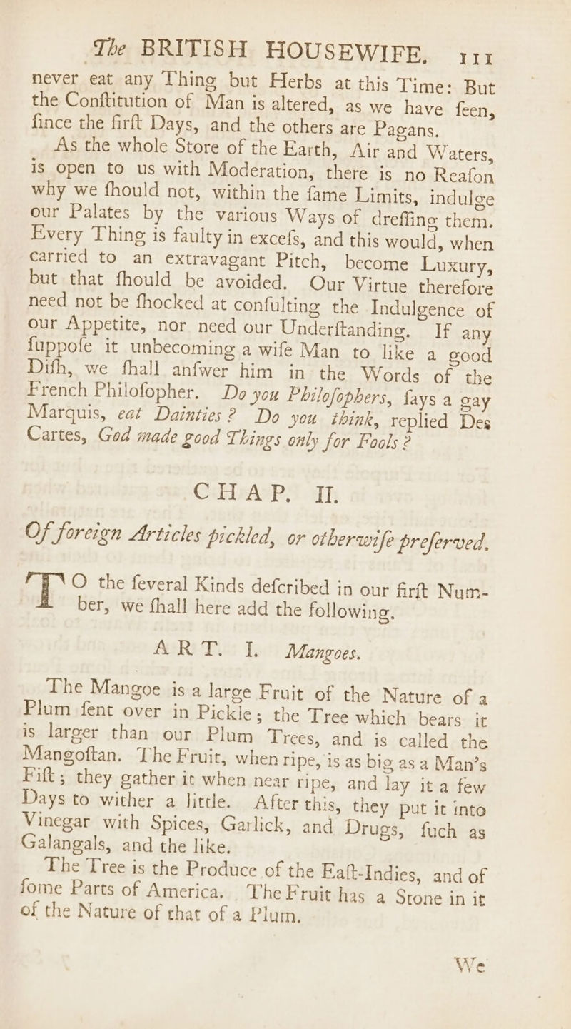 never eat any Thing but Herbs at this Time: But the Conftitution of Man is altered, as we have feen, fince the firft Days, and the others are Pagans, As the whole Store of the Earth, Air and Waters, is open to us with Moderation, there is no Reafon why we fhould not, within the fame Limits, indulge our Palates by the various Ways of dreffine them. Every Thing is faulty in excefs, and this would, when carried to an extravagant Pitch, become Luxury, but that fhould be avoided. Our Virtue therefore need not be fhocked at confulting the Indulgence of our Appetite, nor need our Underftanding. If any {uppofe it unbecoming a wife Man to like a good Difh, we fhall anfwer him in the Words of the French Philofopher. Do you Philofopbers, fays a gay Marquis, eat Dainties? Do you think, replied Des Cartes, God made good Things only for Foals 2 CaTARS ts Of foreign Articles pickled, or otherwife preferved. ? i \O the feveral Kinds defcribed in our firft Num- ber, we fhall here add the following, ART. I. Mangoes. The Mangoe is a large Fruit of the Nature of a Plum fent over in Pickie; the Tree which bears it is larger than our Plum Trees, and is called the Mangoftan. The Fruit, when ripe, is as big as a Man’s Fift; they gather it when near ripe, and lay ita few Days to wither a little. After this, they put it into Vinegar with Spices, Garlick, and Drugs, fuch as Galangals, and the like. The Tree is the Produce of the Fiaft-Indies, and of fome Parts of America. The Fruit has a Stone in it of the Nature of that of a Plum. We