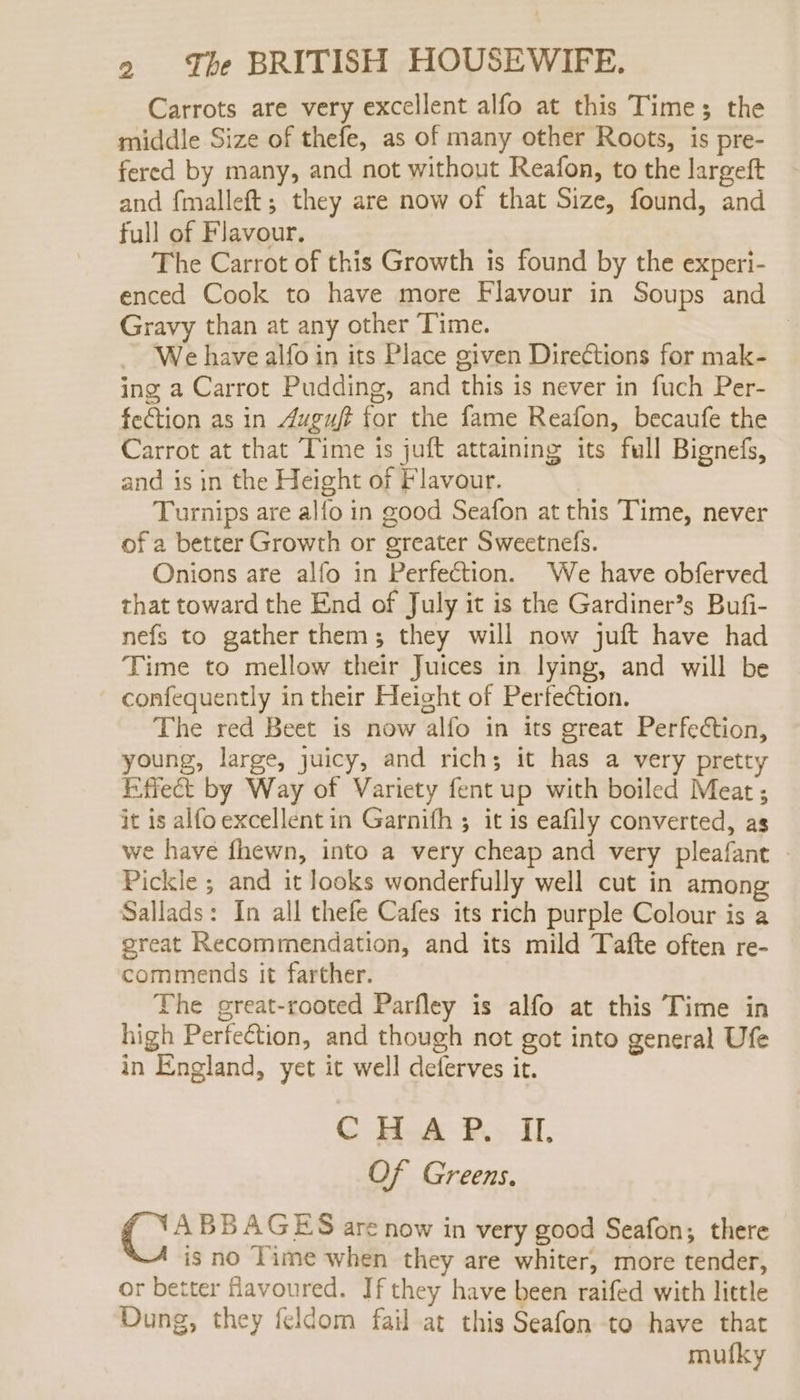 Carrots are very excellent alfo at this Times the middle Size of thefe, as of many other Roots, is pre- fered by many, and not without Reafon, to the largeft and fmalleft; they are now of that Size, found, and full of Flavour. The Carrot of this Growth is found by the experi- enced Cook to have more Flavour in Soups and Gravy than at any other Time. We have alfo in its Place given Directions for mak- ing a Carrot Pudding, and this is never in fuch Per- fection as in Auguft for the fame Reafon, becaufe the Carrot at that Time is juft attaining its full Bignefs, and is in the Height of Flavour. Turnips are alfo in good Seafon at this Time, never of a better Growth or greater Sweetnefs. Onions are alfo in Perfection. We have obferved that toward the End of July it is the Gardiner’s Bufi- nefs to gather them; they will now juft have had Time to mellow their Juices in lying, and will be confequently in their Height of Perfection. The red Beet is now alfo in its great Perfection, young, large, juicy, and rich; it has a very pretty Effect by Way of Variety fent up with boiled Meat; it is alfo excellent in Garnifh 3 it is eafily converted, as we have fhewn, into a very cheap and very pleafant | Pickle ; and it looks wonderfully well cut in among Sallads: In all thefe Cafes its rich purple Colour is a great Recommendation, and its mild Tafte often re- commends it farther. The great-rooted Parfley is alfo at this Time in high Perfection, and though not got into general Ufe in England, yet it well deferves it. CHAP. If, Of Greens. ABBAGES are now in very good Seafon; there is no Time when they are whiter, more tender, or better favoured. If they have been raifed with little Dung, they feldom fail at this Seafon to have that mufky