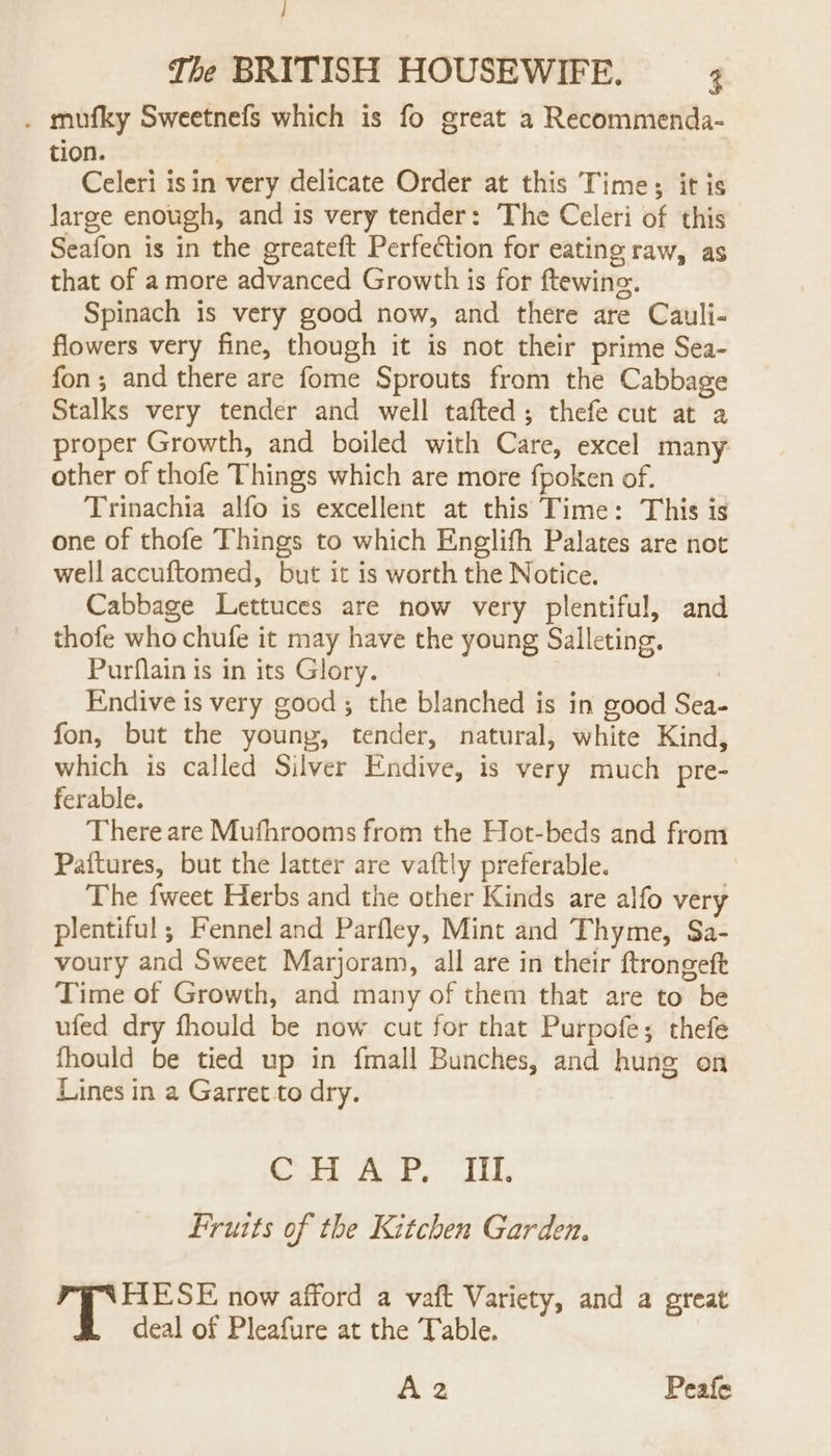 / The BRITISH HOUSEWIFE. ; . mufky Sweetnefs which is fo great a Recommenda- t10n. Celeri isin very delicate Order at this Times; it is large enough, and is very tender: The Celeri of this Seafon is in the greateft Perfection for eating raw, as that of a more advanced Growth is for ftewine. Spinach is very good now, and there are Cauli- flowers very fine, though it is not their prime Sea- fon; and there are fome Sprouts from the Cabbage Stalks very tender and well tafted; thefe cut at a proper Growth, and boiled with Care, excel many other of thofe Things which are more fpoken of. Trinachia alfo is excellent at this Time: This is one of thofe Things to which Englifh Palates are not well accuftomed, but it is worth the Notice. Cabbage Lettuces are now very plentiful, and thofe who chufe it may have the young Salleting. Purflain is in its Glory. : Endive is very good ; the blanched is in good Sea- fon, but the young, tender, natural, white Kind, which is called Silver Endive, is very much pre- ferable. There are Mufhrooms from the Hot-beds and from Paftures, but the latter are vaftly preferable. The fweet Herbs and the other Kinds are alfo very plentiful; Fennel and Parfley, Mint and Thyme, Sa- voury and Sweet Marjoram, all are in their ftrongeft Time of Growth, and many of them that are to be ufed dry fhould be now cut for that Purpofe; thefe fhould be tied up in fmall Bunches, and hung on Lines in a Garret to dry. Cree aay: al ths Fruits of the Kitchen Garden. 4 Bacontae now afford a vaft Variety, and a great deal of Pleafure at the Table. Az2 Peafe