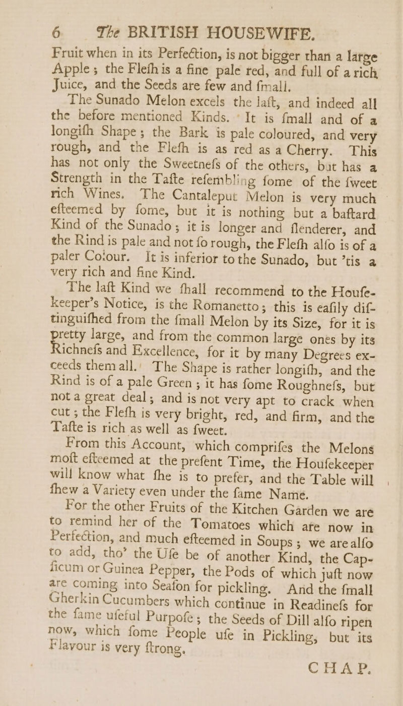 Fruit when in its Perfection, is not bigger than a large Apple; the Flefhis a fine pale red, and full of arich Juice, and the Seeds are few and fmall. The Sunado Melon excels the laft, and indeed all the before mentioned Kinds. It is fmall and of a longifh Shape; the Bark is pale coloured, and very rough, and the Flefh is as red asa Cherry. This has not only the Sweetnefs of the others, bat has a Strength in the Tafte refembling fome of the {weet rich Wines. The Cantaleput Melon is very much efteemed by fome, but it is nothing but a baftard Kind of the Sunado; it is longer and flenderer, and the Rind is pale and not fo rough, the Fleth alfo is of a paler Coiour. It is inferior to the Sunado, but ’tis a very rich and fine Kind. The laft Kind we fthall recommend to the Houfe- keeper’s Notice, is the Romanetto; this is eafily dif- tinguifhed from the fmall Melon by its Size, for it is pretty large, and from the common large ones by its ichnefs and Excellence, for it by many Degrees ex- ceeds themall.' The Shape is rather longith, and the Rind is of a pale Green ; it has fome Roughnefs, but not a great deal; and is not very apt to crack when cut ; the Fleth is very bright, red, and firm, and the Tafte is rich as well as fweet. From this Account, which comprifes the Melons mott efteemed at the prefent Time, the Houfekeeper will know what fhe is to prefer, and the Table will fhew a Variety even under the fame Name. For the other Fruits of the Kitchen Garden we are to remind her of the Tomatoes which afe now in Perfection, and much efteemed in Soups ; we arealfo to add, tho” the Ufe be of another Kind, the Cap- ficum or Guinea Pepper, the Pods of which juft now are coming into Seafon for pickling. And the fimall sherkin Cucumbers which continue in Readinefs for the fame ufeful Purpofe ; the Seeds of Dill alfo ripen now, which fome People ufe in Pickling, but its tlavour is very ftrong, CHAP.