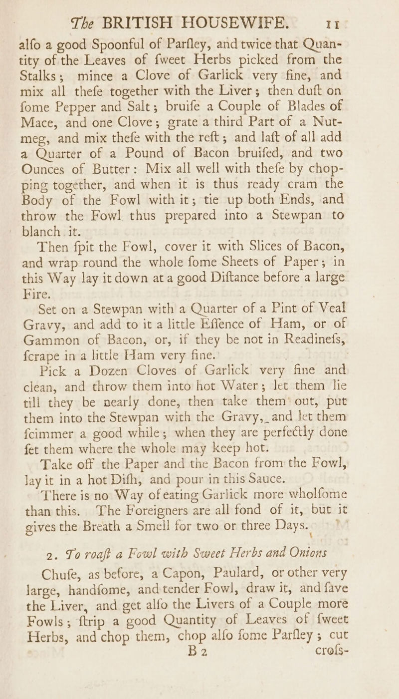 alfo a good Spoonful of Parfley, and twice that Quan- tity of the Leaves of fweet Herbs picked from the Stalks; mince a Clove of Garlick very fine, and mix all thefe together with the Liver; then duft on fome Pepper and Salt; bruife a Couple of Blades of Mace, and one Clove; grate a third Part of a Nut- meg, and mix thefe with the reft ; and laft of all add a Quarter of a Pound of Bacon bruifed, and two Ounces of Butter: Mix all well with thefe by chop- ping together, and when it is thus ready cram the Body of the Fowl with it; tie up both Ends, and throw the Fowl thus prepared into a Stewpan to ~ blanch. it. Then fpit the Fowl, cover it with Slices of Bacon, and wrap round the whole fome Sheets of Paper; in this Way lay it down ata good Diftance before a large Fire. Set on a Stewpan with a Quarter of a Pint of Veal Gravy, and add to it a little Effence of Ham, or of Gammon of Bacon, or, if they be not in Readinefs, fcrape in a little [1am very fine. ae Pick a Dozen Cloves of Garlick very fine and clean, and throw them into hot Water; let them lie till they be nearly done, then take them’ out, put them into the Stewpan with the Gravy, and let them fcimmer a good while; when they are perfectly done fet them where the whole may keep hot. Take off the Paper and the Bacon from the Fowl, Jay it in a hot Difh, and pour in this Sauce. There is no Way of eating Garlick more wholfome than this. The Foreigners are all fond of it, but it gives the Breath a Smell for two or three Days. 1” 2. To roaft a Fowl with Sweet Herbs and Onions Chufe, as before, a Capon, Paulard, or other very large, handfome, and tender Fowl, draw it, and fave the Liver, and get alfo the Livers of a Couple more Fowls; ftrip a good Quantity of Leaves of fweet Herbs, and chop them, chop alfo fome Parfley; cut B 2 crols-