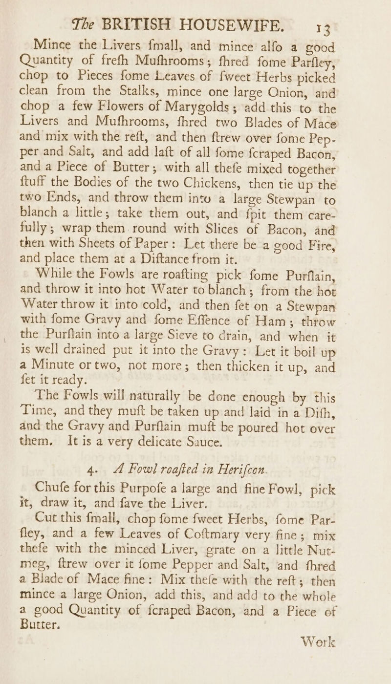 Mince the Livers fmall, and mince alfo a food Quantity of frefh Mufhrooms; fhred fome Parfley, chop to Pieces fome Leaves of {weet Herbs picked clean from the Stalks, mince one large Onion, and chop a few Flowers of Marygolds; add this to the Livers and Mufhrooms, fhred two Blades of Mace and mix with the reft, and then ftrew over fome Pep- per and Salt, and add lait of all fome {craped Bacon, and a Piece of Butter; with all thefe mixed together {tuff the Bodies of the two Chickens, then tie up the two Ends, and throw them intu a large Stewpan to blanch a little; take them out, and {pit them care- fully; wrap them round with Slices of Bacon, and then with Sheets of Paper: Let there be a good Fire, and place them at a Diftance from it. While the Fowls are roafting pick fome Purflain, and throw it into hot Water to blanch; from the hot Water throw it into cold, and then fet on a Stewpan with fome Gravy and fome Effence of Ham; throw the Purflain into a large Sieve to drain, and when it is well drained put it into the Gravy: Let it boil up a Minute ortwo, not more; then thicken it up, and fet it ready. The Fowls will naturally be done enough by this Time, and they muft be taken up and laid in a Dith, and the Gravy and Purflain muft be poured hot over them. It is a very delicate Sauce. 4. A Fowl roafted in Herifcon. Chufe for this Purpofe a large and fine Fowl, pick it, draw it, and fave the Liver. Cut this fmall, chop fome fweet Herbs, fome Par- fley, and a few Leaves of Coftmary very fine; mix thefe with the minced Liver, grate on a little Nut- meg, ftrew over it {ome Pepper and Salt, and thred a Blade of Mace fine: Mix thefe with the reft; then mince a large Onion, add this, and add to the whole a good Quantity of fcraped Bacon, and a Piece of Butter. Work