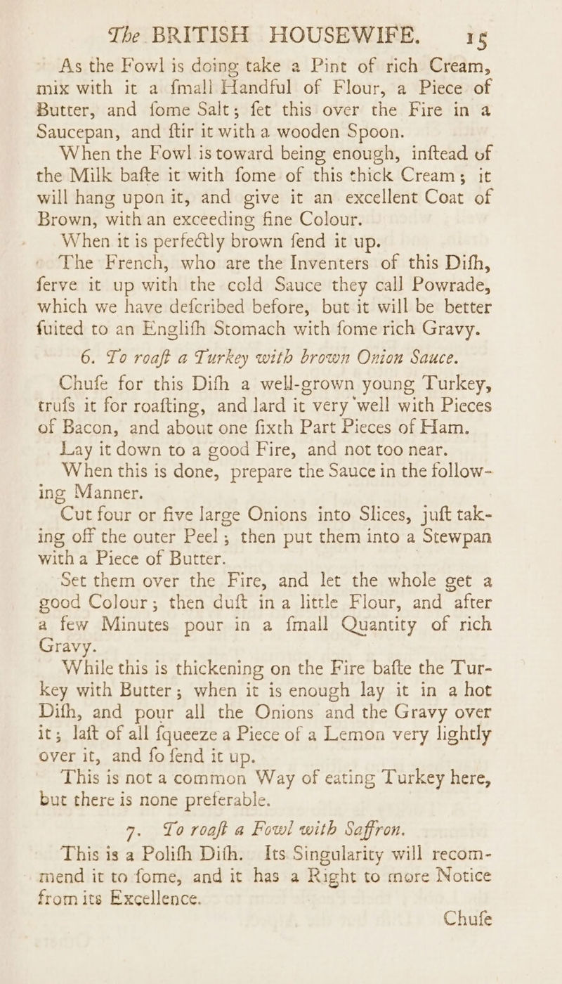 As the Fowl is doing take a Pint of rich Cream, mix with it a {mall Handful of Flour, a Piece of Butter, and fome Salt; fet this over the Fire in a Saucepan, and ftir it with a wooden Spoon. When the Fowl is toward being enough, inftead of the Milk bafte it with fome of this thick Cream; it will hang upon it, and give it an excellent Coat of Brown, with an exceeding fine Colour. When it is perfectly brown fend it up. The French, who are the Inventers of this Difh, ferve it up with the cold Sauce they call Powrade, which we have defcribed before, but it will be better fuited to an Englifh Stomach with fome rich Gravy. 6. To roaft a Turkey with brown Onion Sauce. Chufe for this Difh a well-grown young Turkey, trufs it for roafting, and lard it very well with Pieces of Bacon, and about one fixth Part Pieces of Ham. Lay it down to a good Fire, and not too near. When this is done, prepare the Sauce in the follow- ing Manner. Cut four or five large Onions into Slices, juft tak- ing off the outer Peel; then put them into a Stewpan with a Piece of Butter. | Set them over the Fire, and let the whole get a good Colour; then duft ina little Flour, and after a few Minutes pour in a {mall Quantity of rich Gravy. While this is thickening on the Fire bafte the Tur- key with Butter; when it is enough lay it in a hot Difh, and pour all the Onions and the Gravy over it; lait of all fqueeze a Piece of a Lemon very lightly over it, and fo fend it up. This is not a common Way of eating Turkey here, but there is none preferable. 7. Lo roaft a Fowl with Saffron. This is a Polifh Dith. Its Singularity will recom- mend it to fome, and it has a Right to more Notice from its Excellence. Chufe