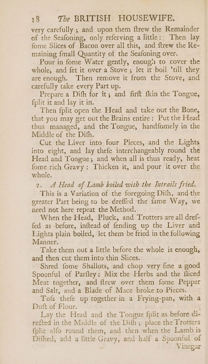 very carefully ; and upon them ftrew the Remainder of the Seafoning, only referving a little: Then lay fome Slices of Bacon over all this, and ftrew the Re- maining fmall Quantity of the Seafoning over. Pour in fome Water gently, enough to cover the whole, and fet it over a Stove; let it boil *till they are enough. Then remove it from the Stove, and carefully take every Part up. Prepare a Difh for it; and firft fkin the Tongue, fplit it and lay it in. Then fplit open the Head and take out the Bone, that you may get out the Brains entire: Put the Head thus managed, and the Tongue, handfomely in the Middle of the Dith. Cut the Liver into four Pieces, and the Lights into eight, and lay thefe interchangeably round the Head and Tongue; and when all is thus ready, heat fome rich Gravy: Thicken it, and pour it over the whole. 2. A Head of Lamb boiled with the Intrails fried. This is a Variation of the foregoing Difh, and the greater Part being to be dreffed the fame Way, we need not here repeat the Method. When the Head, Pluck, and Trotters are all dref- fed as -before, inftead of fending up the Liver and Lights plain boiled, let them be fried in the following Manner. Take them out a little before the whole is enough, and then cut them into thin Slices. Shred fome Shallots, and chop very fine a good Spoonful of Parfley: Mix the Herbs and the fliced Meat together, and ftrew over them fome Pepper and Salt, and a Blade of Mace broke to Pieces. Tofs thefe up together in a Frying-pan, with a Duft of Flour. Lay the Head and the Tongue fplit as before di- rected in the Middle of the Difh; place the Trotters fplic alfo round them, and then when the Lamb is Difhed, add a little Gravy, and half a Spoonful of Vinegar