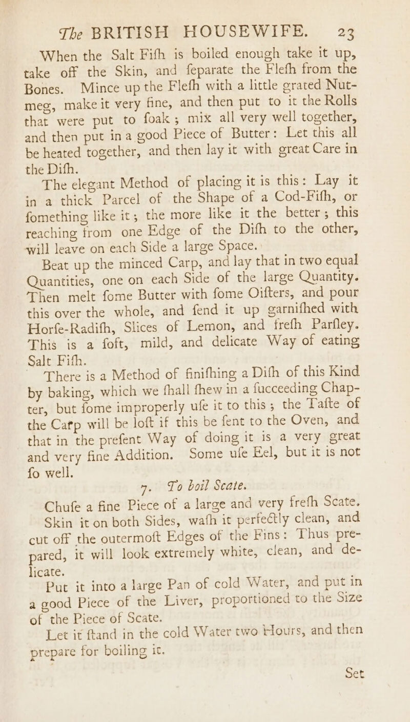 When the Salt Fith is boiled enough take it up, take off the Skin, and feparate the Flefh from the Bones. Mince up the Flefh with a little grated Nut- meg, make it very fine, and then put to it the Rolls that were put to foak; mix all very well together, and then put ina good Piece of Butter: Let this all be heated together, and then lay it with great Care in the Difh. The elegant Method of placing it is this: Lay it ‘a a thick Parcel of the Shape of a Cod-Fifh, or fomething like it, the more like it the better; this reaching from one Edge of the Difh to the other, will leave on each Side a large Space. Beat up the minced Carp, and lay that in two equal uantities, one on each Side of the large Quantity. Then melt fome Butter with fome Oifters, and pour this over the whole, and fend it up garnifhed with Horfe-Radifh, Slices of Lemon, and frefh Parfley. This is a foft, mild, and delicate Way of eating Salt Fith. There is a Method of finifhing a Difh of this Kind by baking, which we fhall fhew in a fucceeding Chap- ter, but fome improperly ule it to this; the Tafte of the Cafp will be loft if this be fent to the Oven, and that in the prefent Way of doing it is a very great and very fine Addition. Some ufe Fel, but it is not fo well. 7. To boil Scate. Chufe a fine Piece of a large and very frefh Scate. Skin it on both Sides, wath it perfectly clean, and cut off the outermoft Edges of the Fins: Thus pre- pared, it will look extremely white, clean, and de- licate. Put it into a large Pan of cold Water, and put in a good Piece of the Liver, proportioned to the size of the Piece of Scate. Let it ftand in the cold Water two Hours, and then prepare for boiling it.