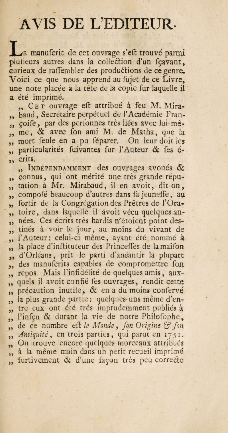 AVIS DE L’EDITEUR. X jF- manufcric de cet ouvrage s’eft trouvé parmi pluüeurs autres dans la collection d’un fçavant, curieux de raflembler des productions de ce genre. Voici ce que nous apprend au fujet de ce Livre, une note placée à la tête de la copie fur laquelle il a été imprimé. „ Cet ouvrage eft attribué à feu M. Mira- 3, baud, Secrétaire perpétuel de l’Académie Fran- 3, çoife, par des perfonnes très liées avec lui-me- 3, me, & avec fon ami M, de Matha, que la s, mort feule en a pu féparer. On leur doit les 3, particularités fuivantes fur l’Auteur & fes é- crics. „ Indépendamment des ouvrages avoués & „ connus, qui ont mérité une très grande répu- „ tadon à Mr. Mirabaud, il en avoit, dit-on, 3, compofé beaucoup d’autres dans fa jeuneffe, au „ fortir de la Congrégation des Prêtres de f Ora- „ toire, dans laquelle il avoit vécu quelques an- 3, nées. Ces écrits très hardis n’étoient point des- 3, tinés à voir le jour, au moins du vivant de ,, l’Auteur: celui-ci même, ayant été nommé à „ la place d’inftituteur des Princeffes de lamaifon „ d’Orléans, prit le parti d'anéantir la plupart 3, des manufcrits capables de compromettre fon „ repos Mais l’infidélité de quelques amis, aux- „ quels il avoit confié fes ouvrages, rendit cette ,, précaution inutile, & en a du moins confervé ,, la plus grande partie: quelques-uns même d’en- „ tre eux ont été très imprudemment publiés à 3, l’infçu & durant la vie de notre Phiîofophe, 3, de ce nombre efl le Monde, fon Origine £p fon ,, Antiquité, en trois parties, qui parue en 175t. „ On trouve encore quelques morceaux attribués „ à la même main dans un petit recueil imprimé „ furtivement & d’une façon très peu correcte