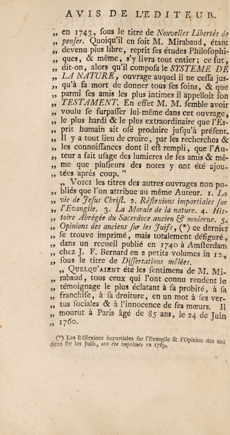 „ en 1743, fous Je titre de Nouvelles Libertés de „ penfer. Quoiqu’il en foit M. Mirabaud, étant „ devenu plus libre, reprit les études Philofophi- „ ques, & même, s’y livra tout entier; ce fut, „ dit-on, alors qu’il compofa le ST ST EME DE „ LA NATURE, ouvrage auquel il ne ceffa jus- „ qu’à fa mort de donner tous fes foins, & que „ parmi fes amis les plus intimes il appelloit fon „ TESTAMENT. En effet M. M. femble avoir „ voulu fe furpaffer lui-même dans cet ouvrage, ,, le plus hardi & le plus extraordinaire que l’Ës- „ prit humain ait ofé produire jufqu’à préfent. „ 11 y a tout lieu de croire, par les recherches & „ les connoiffances dont il eft rempli, que l’Au- „ teur a fait ufage des lumières de fes amis & mê- „ me que plufieurs des notes y ont été ajou- „ tées après coup. ” ” .Y0ICI !es titres ^eï autres ouvrages non pu- ,, bliés que l’on attribue au même Auteur. 1. La ,, vie de Jefus Chriji. 2. Réflexions impartiales flur ,, 1 Evangile. 3. La Morale de la nature. 4. His- „ toire Abrégée du Sacerdoce ancien & moderne. 5. „ Opinions des anciens fur les Juifs, (*) ce dernier „ fe trouve imprimé, mais totalement défiguré, „ dans un recueil publié en 1740 à Amfterdam „ chez J. F. Bernard en 2 petits volumes in 12 „ fous le titre de Dijfertations mêlées. ,, Quelqu’aient été les fentimens de M. Mi- „ rabaud, tous ceux qui l’ont connu rendent le „ témoignage le plus éclatant à fa probité, à fa „ franchise, à fa droiture, en un mot à fes ver- „ tus faciales & à l’innocence de fes mœurs. U „ mourut à Paris âgé de 85 ans, le 24 de'juin » 1760. O Les Rdflcxions impartiales fur l’Evangile & l’Opinion des ^* £iens fur les Juifs 9 ont été imprimés en 1769, 1 arh