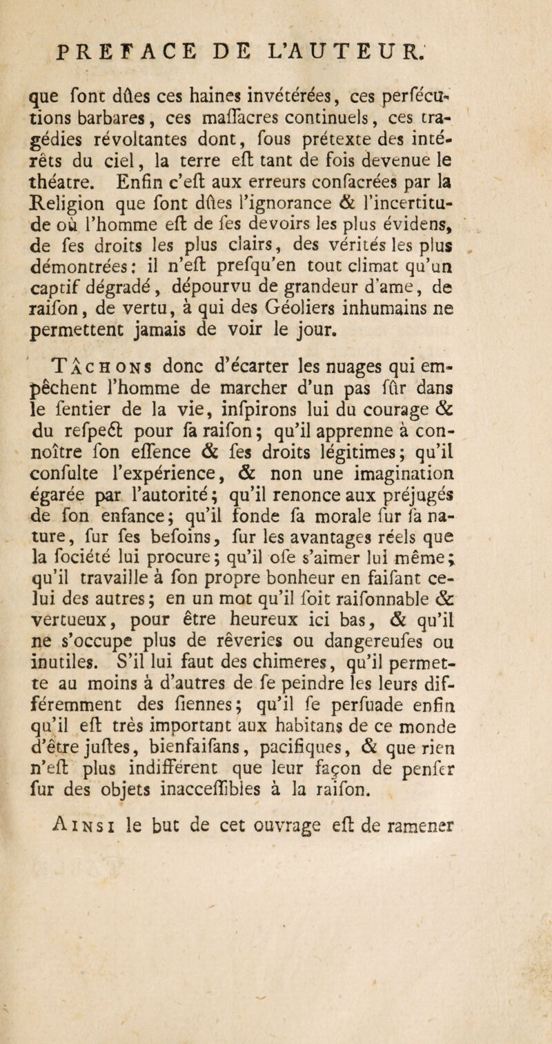 que font dûes ces haines invétérées, ces perfécu- rions barbares, ces maffacres continuels, ces tra¬ gédies révoltantes dont, fous prétexte des inté¬ rêts du ciel, la terre eft tant de fois devenue le théâtre. Enfin c’eft aux erreurs confacrées par la Religion que font dûes l’ignorance & l’incertitu¬ de où l’homme eft de fes devoirs les plus évidens, de fes droits les plus clairs, des vérités les plus démontrées: il n’eft prefqu'en tout climat qu’un captif dégradé, dépourvu de grandeur d’ame, de raifon, de vertu, à qui des Géoliers inhumains ne permettent jamais de voir le jour. Tachons donc d’écarter les nuages qui em¬ pêchent l’homme de marcher d’un pas fûr dans le fentier de la vie, infpirons lui du courage & du refpeéf pour fa raifon ; qu’il apprenne à con- noître fon effence & fes droits légitimes; qu’il confulte l’expérience, & non une imagination égarée par l’autorité; qu’il renonce aux préjugés de fon enfance ; qu’il fonde fa morale fur fa na¬ ture, fur fes befoins, fur les avantages réels que la fociété lui procure; qu’il ofe s’aimer lui même; qu’il travaille à fon propre bonheur en faifant ce¬ lui des autres; en un mot qu’il foit raifonnable & vertueux, pour être heureux ici bas, & qu’il ne s’occupe plus de rêveries ou dangereufes ou inutiles. S’il lui faut des chimères, qu’il permet¬ te au moins à d’autres de fe peindre les leurs dif¬ féremment des fiennes; qu’il fe perfuade enfin qu’il eft très important aux habitans de ce monde d’être juftes, bienfaifans, pacifiques, & que rien n’eft plus indifférent que leur façon de penfcr fur des objets inacceflibies à la raifon. Ainsi le but de cet ouvrage eft de ramener