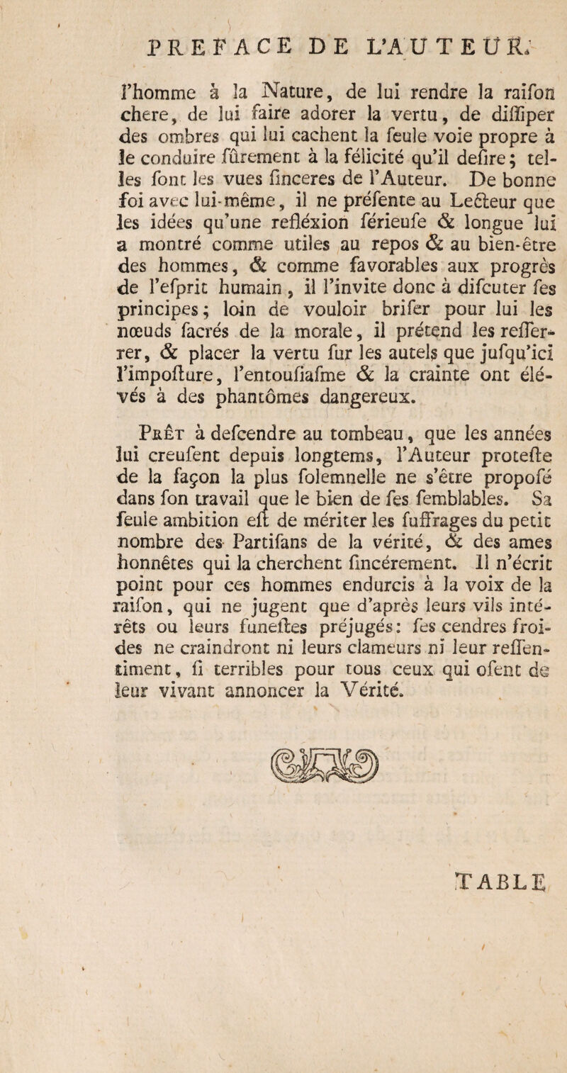 S .) PREFACE DE L’AUTEUR; l’homme à la Nature, de lui rendre la raifon chere, de lui faire adorer la vertu, de difliper des ombres qui lui cachent la feule voie propre à le conduire fûrement à la félicité qu’il defire ; tel¬ les font les vues ünceres de l’Auteur. De bonne foi avec lui-même, il ne préfente au Leêleur que les idées qu’une réflexion férieufe & longue lui a montré comme utiles au repos & au bien-être des hommes, & comme favorables aux progrès de l’efprit humain , il l’invite donc à difcuter fes principes; loin de vouloir brifer pour lui les nœuds facrés de la morale, il prétend les refler* rer, & placer la vertu fur les autels que jufqu’ici l’impofture, l’entoufiafme & la crainte ont élè¬ ves à des phantômes dangereux. Prêt à defcendre au tombeau, que les années lui creufent depuis longtems, l’Auteur protefle de la façon la plus folemnelle ne s’être propofé dans fon travail que le bien de fes femblables. Sa feule ambition eit de mériter les fuffrages du petit nombre des Partifans de la vérité, & des âmes honnêtes qui la cherchent fmcérement. 11 n’écrit point pour ces hommes endurcis à la voix de la raifon, qui ne jugent que d’après leurs vils inté¬ rêts ou leurs funeiles préjugés: fes cendres froi¬ des ne craindront ni leurs clameurs ni leur reflen- dment, fl terribles pour tous ceux qui ofent de leur vivant annoncer la Vérité. TABLE /