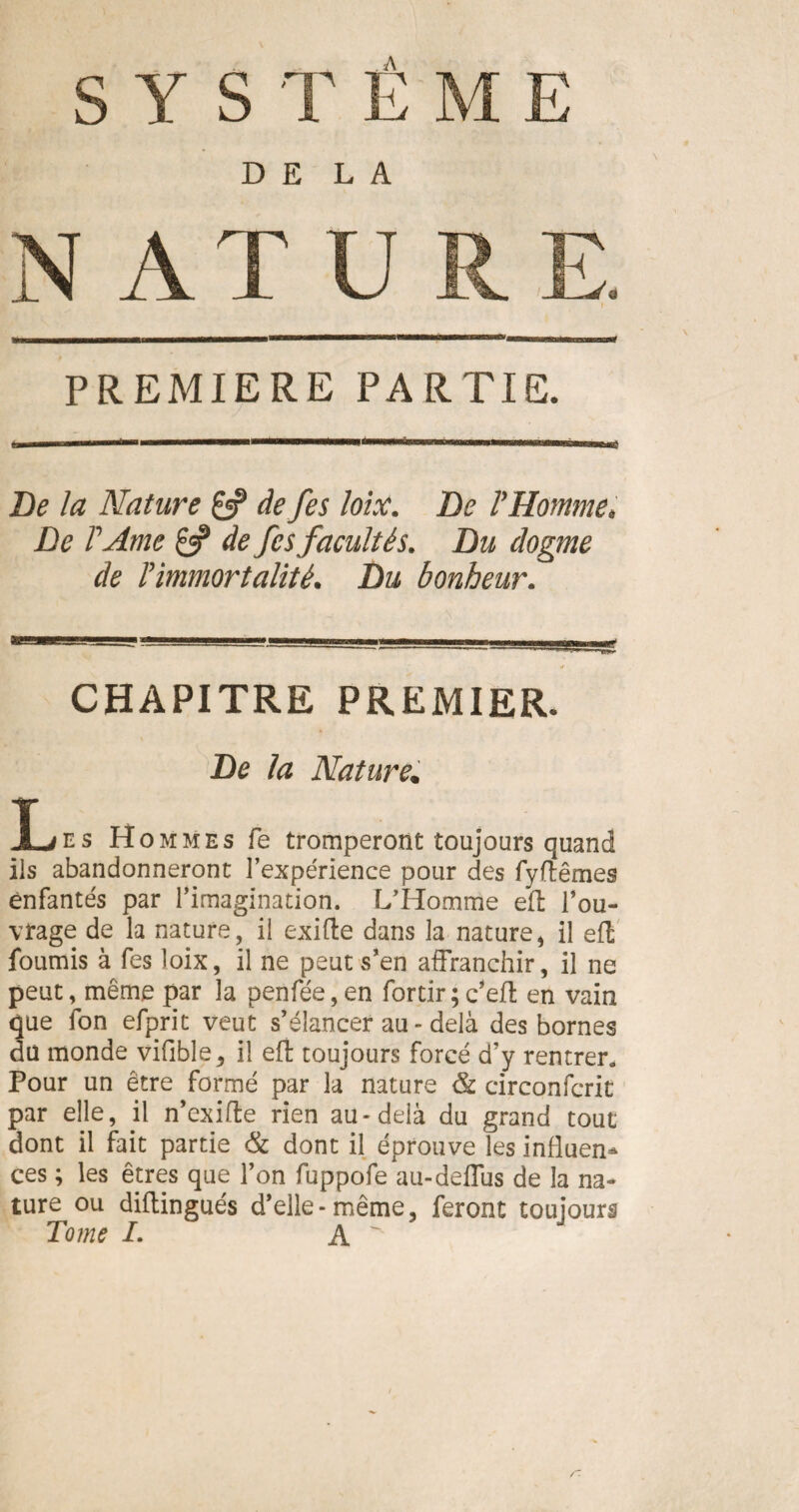 PREMIERE PARTIE. De la Nature & de fes loix. De YHomme, De FArne £5? de fes facultés. Du dogme de Timmortalité. Du bonheur. CHAPITRE PREMIER. De la Nature. Xjes Hommes fe tromperont toujours quand ils abandonneront l’expérience pour des fyftêmes enfantés par l’imagination. L’Homme eft l’ou¬ vrage de la nature, il exifte dans la nature, il effc fournis à fes loix, il ne peut s’en affranchir, il ne peut, même par la penfée, en fortir ; c*eft en vain que fon efprit veut s’élancer au - delà des bornes du monde vifible, il eft toujours forcé d’y rentrer» Pour un être formé par la nature & circonfcrit par elle, jl n’exifte rien au-delà du grand tout dont il fait partie & dont il éprouve les influen¬ ces ; les êtres que l’on fuppofe au-deffus de la na¬ ture ou diflingués d’elle-même, feront toujours Tome /. A ^