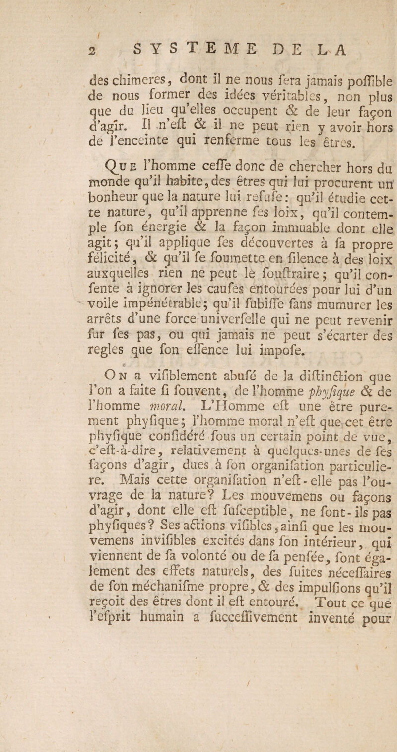des chimères, dont il ne nous fera jamais poflible de nous former des idées véritables, non plus que du lieu qu’elles occupent & de leur façon d’agir. Il «n’eft & il ne peut rien y avoir hors de l’enceinte qui renferme tous les êtres. Que l’homme cefle donc de chercher hors du monde qu’il habite,des êtres qui lui procurent un bonheur que la nature lui refufe: qu’il étudie cet¬ te nature, qu’il apprenne fes loix, qu’il contem¬ ple fon énergie & la façon immuable dont elle agit; qu’il applique fes découvertes à fa propre félicité, & qu’il fe foumette en filence à des loix auxquelles rien ne peut le fouftraire; qu’il con- fente à ignorer les eau fes entourées pour lui d’un voile impénétrable; qu’il fubiffe fans murnurer les arrêts d’une force:univerfelle qui ne peut revenir fur fes pas, ou qui jamais ne peut s’écarter des réglés que fon elfence lui impofe. « On a vifiblement abufé de la diftinêlion que l'on a faite fi fouvent, de l’homme phyfique & de l’homme moral. L’Homme eil une être pure¬ ment phyfique; l’homme moral n’eil que cet être phyfique confidéré fous un certain point de vue, c’eibà-dire, relativement à quelques-unes de fes façons d’agir, dues à fon organifation particuliè¬ re. Mais cette organifation n’eil-elîe pas l’ou¬ vrage de la nature? Les rnouvemens ou façons d’agir, dont elle eil fufeeptible, ne font-ils pas phyfiques? Ses aêlions vifibles, ainfi que les mou- vemens invifibles excités dans fon intérieur, qui viennent de fa volonté ou de fa penfée, font éga¬ lement des effets naturels, des fuites néceifaires de fon méchanifme propre, & des impulfions qu’il reçoit des êtres dont il eil entouré. Tout ce que l’efprit humain a fucceflivement inventé pour /