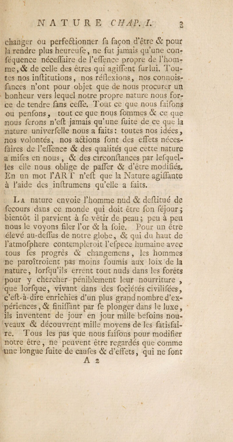 Z changer ou perfeêtionner fa façon d’être & pour la rendre plus heureufe, ne fut jamais qu’une con- féquence néceffaire de l’efTence propre de l’hotn- me,& de celle des êtres qui agiffenc fur lui. 'fou¬ tes nos inflitutions, nos réflexions, nos connois- fances n’ont pour objet que de nous procurer un bonheur vers lequel notre propre nature nous for¬ ce de tendre fans ceffe. Tout ce que nous faifons ou penfons, tout ce que nous fommes & ce que nous ferons n’eft jamais qu’une fuite de ce que la nature univerfelle nous a faits: toutes nos idées, nos volontés, nos aétions font des effets néces- faires de l’effence & des qualités que cette nature a mifes en nous, & des circonffances par lefquel- les elle nous oblige de paffer & d’être modifiés. En un mot f ART n’effc que la Nature agiffante à l’aide des inftrumens qu’elle a faits. La nature envoie l’homme nud & deftitué de fecours dans ce monde qui doit être Ion féjour; bientôt il parvient à fe vêtir de peau ; peu à peu nous le voyons filer l’or & la foie. Pour un être élevé au-deffus de notre globe, <&; qui du haut de l’atmofphere contempleroit l’efpece humaine avec tous fes progrès & changemens, les hommes ne paroîtroient pas moins fournis aux loix de la nature, lorfqu’ils errent tout nuds dans les forêts pour y chercher péniblement leur nourriture , que lorfque, vivant dans des fociétés civilifées, c’efl-à-dire enrichies d’un plus grand nombre d’ex» périences,& finiffant par fe plonger dans le luxe, ils inventent de jour en jour mille befoins nou¬ veaux & découvrent mille moyens de les fatisfai- re. Tous les pas que nous faifons pour modifier notre être, ne peuvent être regardés que comme une longue fuite de caufes & d’effets, qui ne font