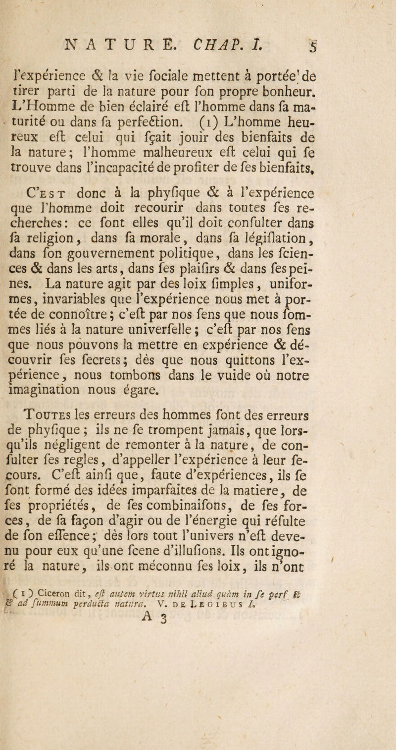 l'expérience & la vie fociale mettent à portée'de tirer parti de la nature pour fon propre bonheur. L’Homme de bien éclaire' eft l’homme dans fa ma¬ turité ou dans fa perfeétion. (i) L’homme heu¬ reux eft celui qui fçait jouir des bienfaits de la nature; l’homme malheureux eft celui qui fe trouve dans l’incapacité de profiter defes bienfaits* C’est donc à la phyfique & à l’expérience que l’homme doit recourir dans toutes fes re¬ cherches: ce font elles qu’il doit confulter dans fa religion, dans fa morale, dans fa légiflation, dans fon gouvernement politique, dans les fcien- ces & dans les arts, dans fes pîaifirs & dans fes pei¬ nes. La nature agit par des loix (impies, unifor¬ mes , invariables que l’expérience nous met à por¬ tée de connoître ; c’efl par nos fens que nous fom- mes liés à la nature univerfelle ; c’efi; par nos fens que nous pouvons la mettre en expérience & dé¬ couvrir fes fecrets; dès que nous quittons fex¬ périence , nous tombons dans le vuide où notre imagination nous égare. Toutes les erreurs des hommes font des erreurs de phyfique ; ils ne fe trompent jamais, que lors¬ qu’ils négligent de remonter à la nature, de con¬ fulter fes réglés, d’appeller l’expérience à leur fe- cours. C’eft ainfi que, faute d’expériences, ils fe font formé des idées imparfaites de la matière, de fes propriétés, de fes combinaifons, de fes for¬ ces , de fa façon d’agir ou de l’énergie qui réfulte de fon efience; dès lors tout l’univers n’efl deve¬ nu pour eux qu’une fcene d’illufions. Ils ont igno¬ ré la nature, ils ont méconnu fes loix, ils n’ont ( i ) Cicéron dit, eft aiilem yirtus. nihil aliud quàtn in fe perf fb £? ad ftumtnutn perduëta n attira. V. de Legibus /.