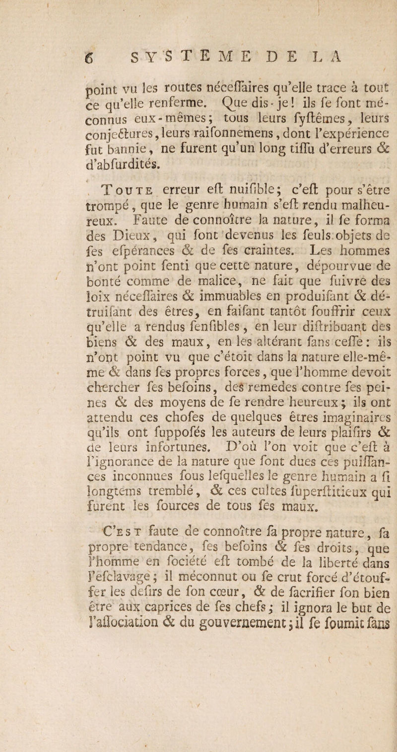 point va les routes nécefïaires qu’elle trace à tout ce qu’elle renferme. Que dis-je! ils fe font mé¬ connus eux-mêmes; tous leurs fyftêmes, leurs conjectures, leurs raifonnemens, dont l’expérience fut bannie, ne furent qu’un long tiflu d’erreurs &amp; d’abfurdités. t , T ou t s erreur effc nuiflble; c’efl pour s’être trompé, que le genre humain s’eff rendu malheu¬ reux. Faute de connaître la nature, il fe forma des Dieux, qui font devenus les feuls objets de fes efpérances &amp; de fes craintes. Les hommes n’ont point fenti que cette nature, dépourvue de bonté comme de malice, ne fait que fuivre des îoix nécefïaires &amp; immuables en produifant &amp; dé- îruifant des êtres , en fai fant tantôt fouffrir ceux qu’elle a rendus fenfibles , en leur diftribuant des biens &amp; des maux, en les altérant fans cefTe : ils n’ont point vu que c’étoit dans la nature elle-mê¬ me &amp; dans fes propres forces, que l’homme devoit chercher fes befoins, deê remedes contre fes pei¬ nes &amp; des moyens de fe rendre heureux ; ils ont attendu ces chofes de quelques êtres imaginaires qu’ils ont fuppofés les auteurs de leurs plaifirs 8t de leurs infortunes. D’où l’on voit que c’eft à l’ignorance de la nature que font dues ces puiflan- ces inconnues fous lefquelîes le genre humain a fi jongterps tremblé, &amp; ces cultes fuperüitieux qui furent les fources de tous fes maux. Ce s t faute de connoître fa propre nature, fa propre tendance, fes befoins &amp; fes droits, que Fhomme en fociété efl tombé de la liberté dans î’èfclavagë ; il méconnut ou fe crut forcé d’étouf¬ fer les defirs de fon cœur, &amp; de facrifier fon bien être aux caprices de fes chefs; il ignora le but de laflociation &amp; du gouvernement;!] fe fournit fans (