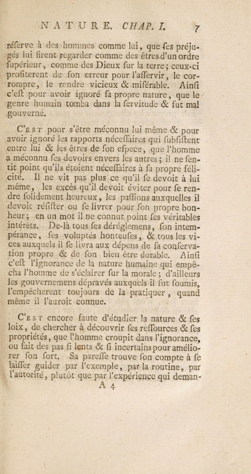 I réferve à des hommes comme lai, qae fes préju¬ gés lui firent regarder comme des êtres d’un ordre fupérieur, comme des Dieux fur la terre ; ceux-ci profitèrent de fon erreur pour l’affervir, le cor¬ rompre 5 le rendre vicieux &amp; miférable. Ainfi c’eff pour avoir ignoré fa propre nature, que le genre humain tomba dans la fervitude &amp; fut mal gouverné. C’est pour s’être méconnu lui même &amp; pour avoir ignoré les rapports néceffaires qui fubfiflenc entre lui &amp; les êtres de fon efpece, que l’homme a méconnu fes devoirs envers les autres; il nefen- tit point qu’ils étoient néceffaires à fa propre féli¬ cité. Il ne vit pas plus ce qu’il fe devoir à lui même, les excès qu’il dévoie éviter pour fe ren¬ dre folidement heureux, les pallions auxquelles il dévoie réfifter ou fe livrer pour fon propre bon¬ heur; en un mot il ne connut point fes véritables intérêts. De-là tous fes déréglemens, fon intem¬ pérance, fes voluptés honteufes, &amp; tous les vi¬ ces auxquels il fe livra aux dépens de fa coiffervâ- tion propre &amp; de fon bien être durable. Ainfi c’eff l’ignorance de la nature humaine qui empê¬ cha l’homme de s’éclairer fur la morale ; d’ailleurs les gouvernemens dépravés auxquels il fut fournis, l’empêcherent toujours de la pratiquer , quand même il l’auroit connue. C’est encore faute d’étudier la nature &amp; fes loix, de chercher à découvrir fes reffources &amp; fes propriétés, que l’homme croupit dans l’ignorance, ou fait des pas fi lents &amp; fi incertains pour amélio¬ rer fon fort. Sa pareffe trouve fon compte à fe îaiffer guider par l’exemple, par la routine, par i autorité, plutôt que par l’expérience qui deman-