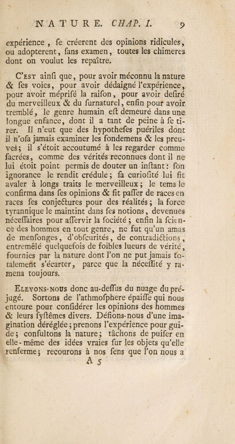 expérience , fe créèrent des opinions ridicules, ou adoptèrent, fans examen, toutes les chimères dont on voulut les repaître. C’est ainfi que, pour avoir méconnu la nature & fes voies, pour avoir dédaigné l’expérience, pour avoir méprifé la raifon, pour avoir defiré du merveilleux & du furnaturel, enfin pour avoir tremblé, le genre humain eft demeuré dans une longue enfance, dont il a tant de peine à fe ti¬ rer. Il n’eut que des hypothefes puériles dont il n’ofa jamais examiner les fondemens & les preu¬ ves; il s’étoit accoutumé à les regarder comme facrées, comme des vérités reconnues dont il ne lui étoit point permis de douter un inflant: fon ignorance le rendit crédule; fa curiofité lui fit avaler à longs traits le merveilleux ; le tems le confirma dans fes opinions & fit pafler de races en races fes conjeftures pour des réalités ; la force tyrannique le maintint dans fes notions, devenues néceflaires pour aflervir la fociété ; enfin la fcien- ce des hommes en tout genre, ne fut qu’un amas de menfonges, d’obfcurités, de contradiélions, entremêlé quelquefois de foibles lueurs de vérité, fournies par la nature dont l’on ne put jamais fa¬ talement s’écarter, parce que la néceffité y ra¬ mena toujours. Elevons-nous donc au-defiiis du nuage du pré¬ jugé. Sortons de l’athmofphere épaifle qui nous entoure pour confidérer les opinions des hommes & leurs fyflemes divers. Défions-nous d’une ima¬ gination déréglée ; prenons l’expérience pour gui¬ de; confultons la nature; tâchons de puifer en elle-même des idées vraies fur les objets qu’elle renferme ; recourons à nos fens que l’on nous a