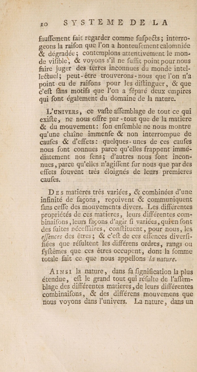 fauffement fait regarder comme fufpeêts ; interro¬ geons la raifon que Ton a honteufement calomniée & dégradée; contemplons attentivement le mon¬ de vifible, & voyons s’il ne fuffit point pour nous faire juger des terres inconnues du monde intel- îeéluel; peut-être trouverons - nous que l’on n’a point eu de raifons pour les diftinguer , & que c’eft fans motifs que Ton a féparé deux empires qui font également du domaine de la nature. L’univers , ce vafte aifemblage de tout ce qui exifte, ne nous offre par - tout que de la matière & du mouvement : fon enfemble ne nous montre qu’une chaîne immenfe & non interrompue de caufes & d’effets: quelques-unes de ces caufes nous font connues parce qu’elles frappent immé¬ diatement nos fens; d’autres nous font incon¬ nues , parce qu’elles n’agiifent fur nous que par des effets fouvent très éloignés de leurs premières caufes. Des matières très variées, <& combinées d’une infinité de façons, reçoivent & communiquent fans ceffe des mouvements divers. Les différentes propriétés de ces matières, leurs différentes com- bînaifons,leurs façons d’agir fi variées, quien font des fuites néceffaires, conilituent, pour nous, les ejjences des êtres ; & c’eft de ces effences diverfi- fiées que réfultent les différens ordres, rangs ou fyftêmes que ces êtres occupent, dont la fomme totale fait ce que nous appelions la nature. Ainsi la nature, dans fa lignification la plus étendue, eft le grand tout qui réfuîte de l’affem- blage des différentes matières,de leurs différentes combînaifons, & des différens mouvemens que nous voyons dans l’univers. La nature, dans un