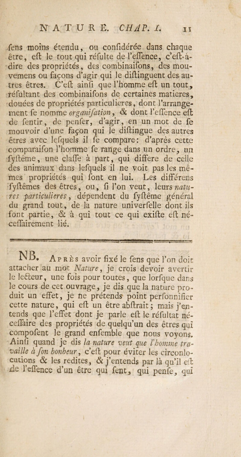 fens moins étendu, ou confidérée dans chaque être, efl le tout qui réfulte de l’effence, c’eft-à- dire des propriétés, des combinaifons, des mou- vemens ou façons d’agir qui le diflinguent des au¬ tres êtres. C’eft ainfi que l’homme eft un tout, réfultant des combinaifons de certaines matières, douées de propriétés particulières, dont l’arrange¬ ment fe nomme organifation, & dont l’effence efl de fentir, de penfer, d’agir, en un mot de fe mouvoir d’une façon qui le diflingue des autres êtres avec lefquels il fe compare: d’après cette comparaifon l’homme fe range dans un ordre, un fyflême, une clalfe à part, qui différé de celle des animaux dans lefquels il ne voit pas les mê¬ mes propriétés qui font en lui. Les diffe-rens fyflêmes des êtres, ou, fi l’on veut, leurs natu¬ res particulières, dépendent du fyftême général du grand tout, de la nature univerfelle dont ils font partie, & à qui tout ce qui exifle efl né- ceffairement lié. N B* Après avoir fixé le fens que l’on doit attacher au mot Nature, je crois devoir avertir le leêleur, une fois pour toutes, que lorfque dans le cours de cet ouvrage, je dis que la nature pro¬ duit un effet, je ne prétends point perfonnifier cette nature, qui efl un être abflrait ; mais j’en¬ tends que l’effet dont je parle efl le réfultat né- ceffaire des propriétés de quelqu’un des êtres qui compofent le grand enfemble que nous voyons. Ainfi quand je dis la nature veut que l'homme tra¬ vaille à fon bonheur, c’efl pour éviter les circonlo¬ cutions & les redites, & j’entends par là qu’il efl rie l’effence d’un être qui fent, qui penfe, qui