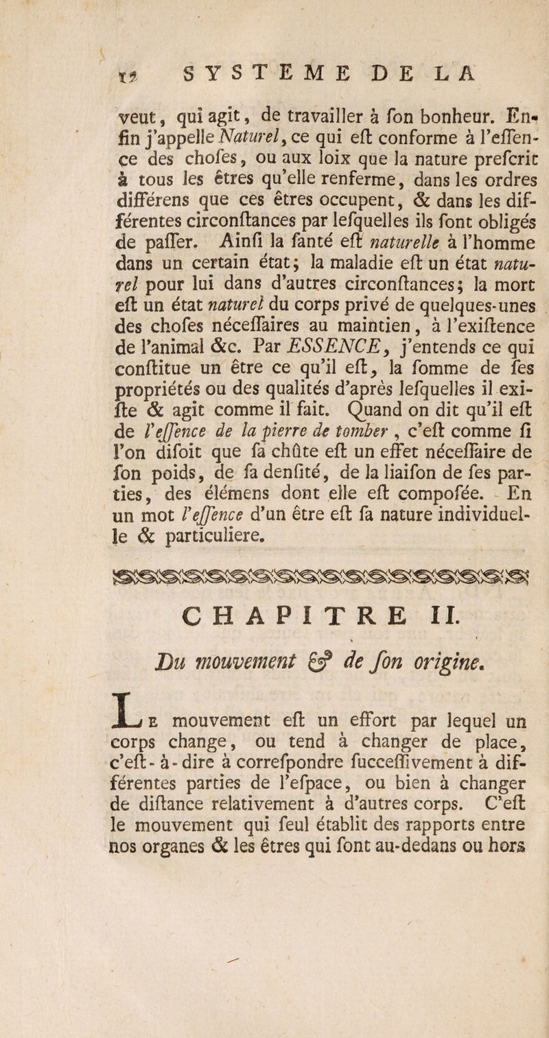 veut, qui agit, de travailler à Ton bonheur. En¬ fin j’appelle Naturel> ce qui eft conforme à l’effen- ce des choies, ou aux loix que la nature prefcric à tous les êtres qu’elle renferme, dans les ordres différens que ces êtres occupent, & dans les dif¬ férentes circonftances par lefquelles ils font obligés de paffer. Ain fi la fanté eft naturelle à l’homme dans un certain état; la maladie efl un état natu¬ rel pour lui dans d’autres circonftances; la mort eft un état naturel du corps privé de quelques-unes des chofes néceffaires au maintien, à l’exiftence de l’animal &c. Par ESSENCE, j’entends ce qui conftitue un être ce qu’il eft, la fomme de fes propriétés ou des qualités d’après lefquelles il exi- fte & agit comme il fait. Quand on dit qu’il eft de îeffence de la pierre de tomber , c’eft comme fi l’on difoit que fa chute eft un effet néceffaire de fon poids, de fa denfité, de la liaifon de fes par¬ ties, des éîémens dont elle eft compofée. En un mot l’ejjence d’un être eft fa nature individuel¬ le & particulière. CHAPITRE IL * Du mouvement & de fon origine. L e mouvement eft un effort par lequel un corps change, ou tend à changer de place, c’eft - à-dire à correfpondre fucceflivement à dif¬ férentes parties de l’efpace, ou bien à changer de diftance relativement à d’autres corps. C’eft le mouvement qui feul établit des rapports entre nos organes & les êtres qui font au-dedans ou hors