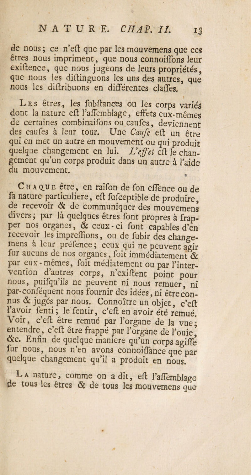 de nous ; ce n’eft que par les mouvemens que ces êtres nous impriment, que nous connoiffons leur exiftence, que nous jugeons de leurs propriétés, que nous les diftinguons les uns des autres, que nous les diftribuons en différentes claffes. Les êtres, les fubftances ou les corps variés dont la nature effc l’afTembiage, effets eux-mêmes de certaines combinaifons ou caufes, deviennent des caufes à leur tour. Une Caufe eft un être qui en met un autre en mouvement ou qui produit quelque changement en lui. L'effet eft le chan¬ gement qu’un corps produit dans un autre à l’aide du mouvement. * Chaque être, en raifon de fon effence ou de fa nature particulière, eft fufceptible de produire, de recevoir & de communiquer des mouvemens divers; par là quelques êtres font propres à frap¬ per nos organes, & ceux - ci font capables d’en recevoir les impreflions, ou de fubir des change¬ ons à leur préfence; ceux qui ne peuvent agir fur aucuns de nos organes, foit immédiatement & par eux - mêmes, foit médiatement ou par l’inter¬ vention d’autres corps, n’exiftent point pour nous, puifqu’ils ne peuvent ni nous remuer ni par-conféquent nous fournir des idées, ni êtrecon- nus & jugés par nous. Connoître un objet, c’eft l’avoir fenti; le fentir, c’eft en avoir été remué. Voir, c’eft être remué par l’organe de la vue; entendre, c’eft être frappé par l’organe de l’ouie^ &c. Enfin de quelque maniéré qu’un corps agiffe fur nous, nous n’en avons connoiffance que par quelque changement qu’il a produit en nous. La nature, comme on a dit, eft l’affemblage de tous les êtres & de tous les mouvemens que