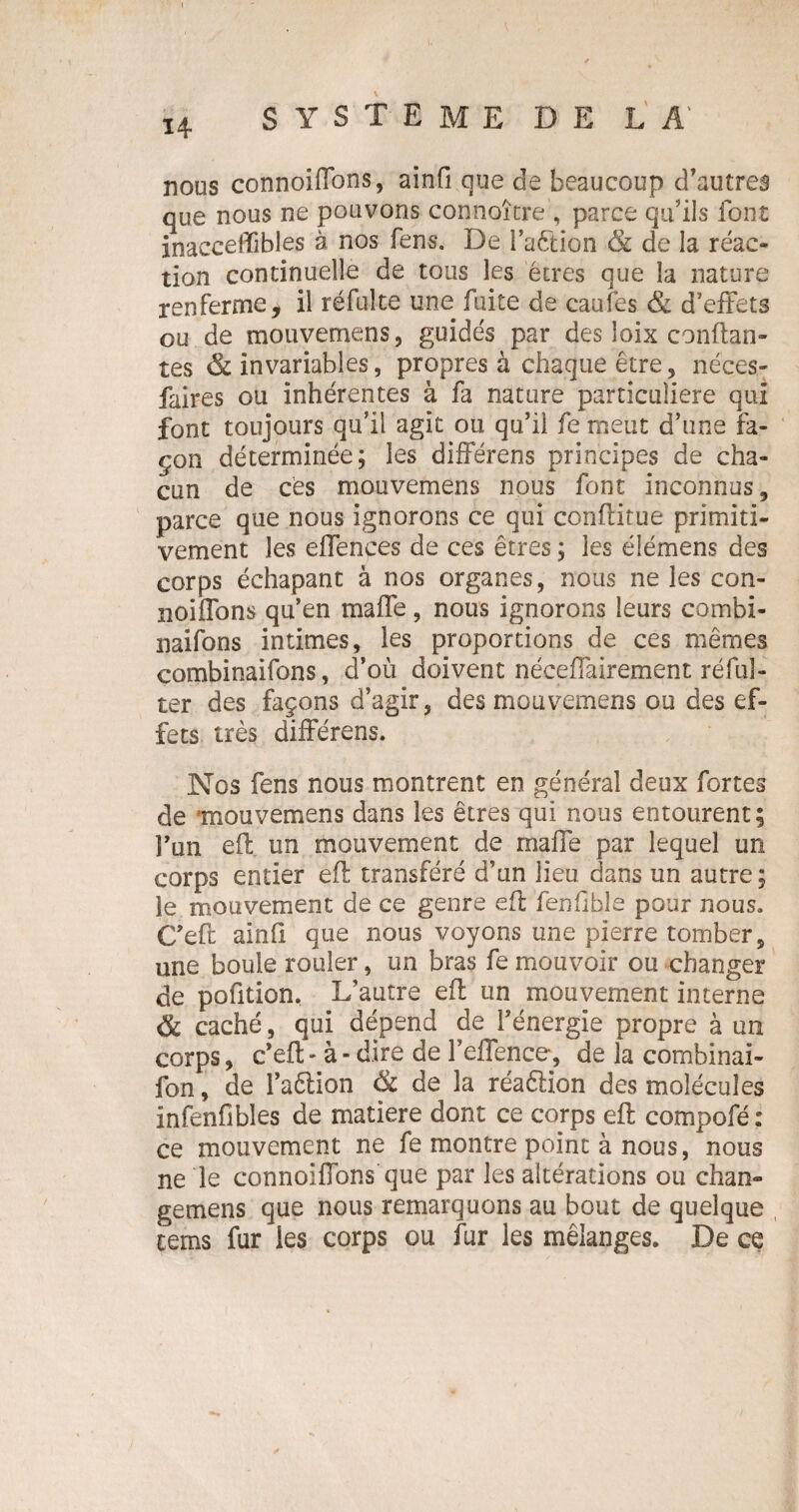 nous connoiflons, ainfi que de beaucoup d’autreâ que nous ne pouvons connoïtre , parce qu’ils font inacceffibles à nos fens. De l’aêtion & de la réac¬ tion continuelle de tous les êtres que la nature renferme, il réfulte une fuite de caufes & d'effets ou de mouvemens, guidés par des loix confian¬ tes & invariables, propres à chaque être , néces- faires ou inhérentes à fa nature particulière qui font toujours qu’il agit ou qu’il fe meut d’une fa¬ çon déterminée; les différens principes de cha¬ cun de cês mouvemens nous font inconnus, parce que nous ignorons ce qui conflitue primiti¬ vement les effences de ces êtres ; les élémens des corps échapant à nos organes, nous ne les con- noiffons qu’en maffe, nous ignorons leurs combi- naifons intimes, les proportions de ces mêmes combinaifons, d’où doivent néceffairement réful- ter des façons d’agir, des mouvemens ou des ef¬ fets très différens. Nos fens nous montrent en général deux fortes de mouvemens dans les êtres qui nous entourent; î’un efl un mouvement de maffe par lequel un corps entier efl transféré d’un lieu dans un autre ; le mouvement de ce genre efl fenfîble pour nous. C’eft ainfi que nous voyons une pierre tomber, une boule rouler, un bras fe mouvoir ou changer de pofition. L’autre efl un mouvement interne & caché, qui dépend de l’énergie propre à un corps, c’eft - à - dire de feffence, de la combinai- fon, de l’aêtion & de la réaêlion des molécules infenfibles de matière dont ce corps efl compofé : ce mouvement ne fe montre point à nous, nous ne le connoiffons que par les altérations ou chan- gemens que nous remarquons au bout de quelque rems fur les corps ou fur les mélanges. De ce