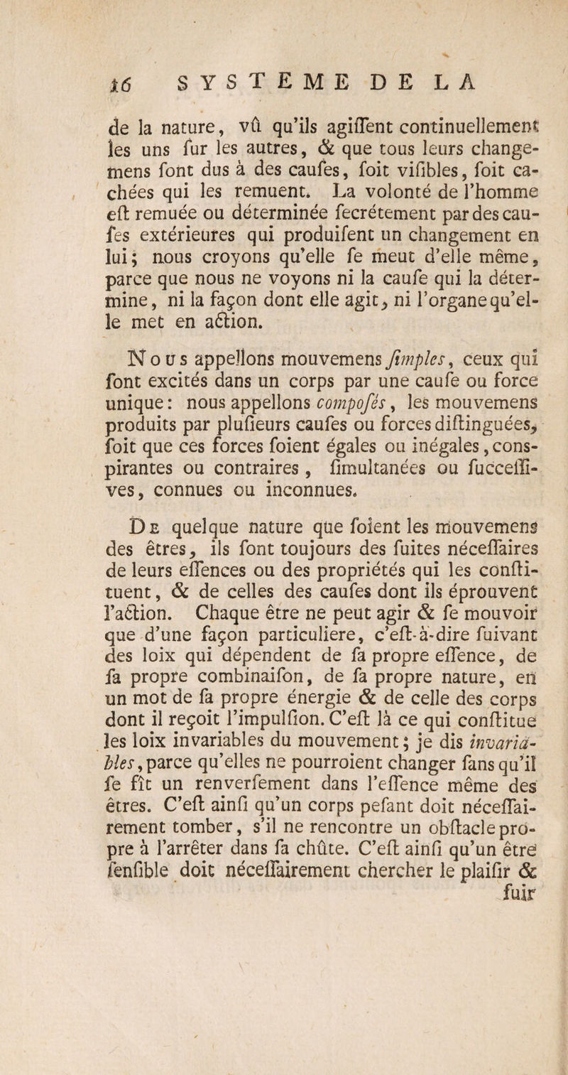 de la nature, vû qu’ils agiffent continuellement les uns fur les autres, & que tous leurs change- mens font dus à des caufes, foit vifibles, foit ca¬ chées qui les remuent* La volonté de l’homme eft remuée ou déterminée fecrétement par des cau¬ fes extérieures qui produifent un changement en lui; nous croyons qu’elle fe meut d’elle même, parce que nous ne voyons ni la caufe qui la déter¬ mine, ni la façon dont elle agit,, ni l’organequ’el- le met en aétion. Nous appelions mouvemensJimpîes, ceux qui font excités dans un corps par une caufe ou force unique : nous appelions compofés, les mouvemens produits par pluOeurs caufes ou forces diftinguées, foit que ces forces foient égales ou inégales, cons¬ pirantes ou contraires, fimultanées ou fucceilî- ves, connues ou inconnues* De quelque nature que foient les mouvement des êtres, ils font toujours des fuites néceflaires de leurs elîences ou des propriétés qui les confti- tuent, & de celles des caufes dont ils éprouvent l’aêtion. Chaque être ne peut agir & fe mouvoir que d’une façon particulière, c’efl-à-dire fuivant des loix qui dépendent de fa propre eflence, de fa propre combinaifon, de fa propre nature, en un mot de fa propre énergie & de celle des corps dont il reçoit l’impulfion. C’eft là ce qui conflitue les loix invariables du mouvement; je dis invaria- blés,parce qu’elles ne pourroient changer fans qu’il fe fît un renverfement dans l’eflence même des êtres. C’eft ainfi qu’un corps pefant doit néceflai- rement tomber, s’il ne rencontre un obftaclepro¬ pre à l’arrêter dans fa chûte. C’efl ainfi qu’un êtr£ fenfible doit néceffairement chercher le plaifir &