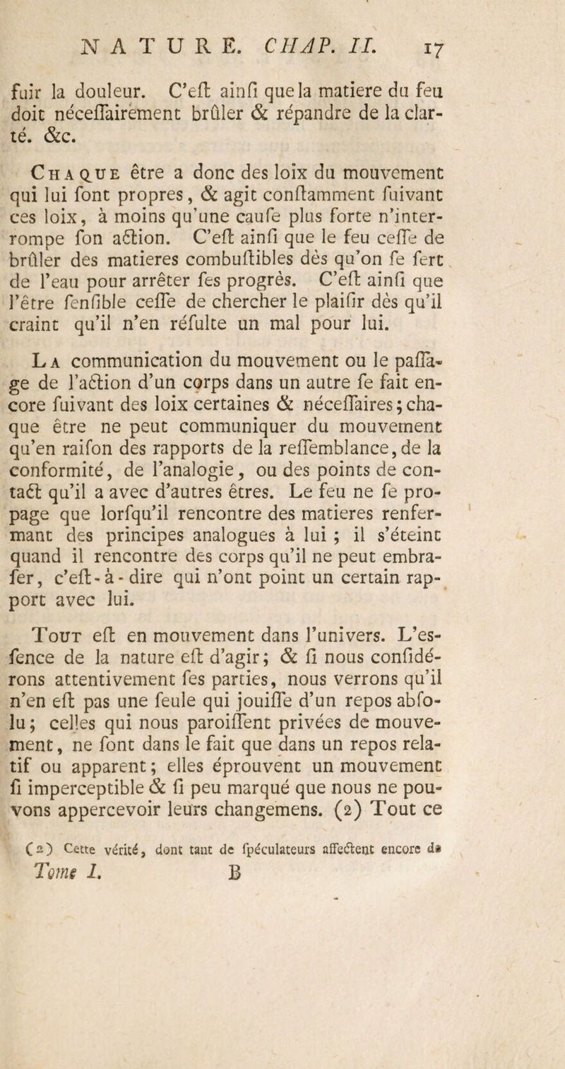 i? fuir la douleur. C’eft ainfi que la matière du feu doit néceflairement brûler &amp; répandre de la clar¬ té. &amp;c. Chaque être a donc des loix du mouvement qui lui font propres, &amp; agit conftamment fuivant ces loix, à moins qu’une caufe plus forte n’inter¬ rompe fon aêlion. C’eft ainfi que le feu celle de brûler des matières combuftibles dès qu’on fe fert de l’eau pour arrêter fes progrès. C’eft ainfi que l’être fenûble ceffe de chercher le plaifir dès qu’il craint qu’il n’en réfulte un mal pour lui. La communication du mouvement ou le pafia« ge de l’aètion d’un corps dans un autre fe fait en¬ core fuivant des loix certaines &amp; néceflaires; cha¬ que être ne peut communiquer du mouvement qu’en raifon des rapports de la reffemblance, de la conformité, de l’analogie, ou des points de con¬ tact qu’il a avec d’autres êtres. Le feu ne fe pro¬ page que lorfqu’il rencontre des matières renfer¬ mant des principes analogues à lui ; il s’éteint quand il rencontre des corps qu’il ne peut embra- fer, c’eft-à - dire qui n’ont point un certain rap¬ port avec lui. Tout eft en mouvement dans l’univers. L’es- fence de la nature eft d’agir; &amp; fi nous confidé- rons attentivement fes parties, nous verrons qu’il n’en eft pas une feule qui jouiffe d’un repos abfo- lu ; celles qui nous paroifîent privées de mouve¬ ment, ne font dans le fait que dans un repos rela¬ tif ou apparent ; elles éprouvent un mouvement fi imperceptible &amp; fi peu marqué que nous ne pou¬ vons appercevoir leurs changemens. (2) Tout ce (2) Cette vérité, dont tant de fpéculateurs affeftent encore da Tome 1. B