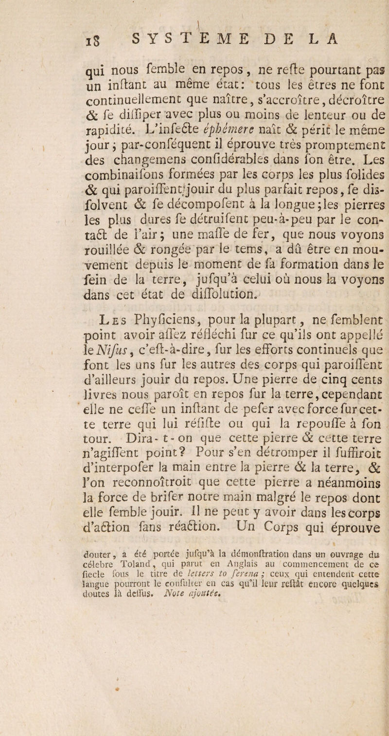 1 , IS SYSTEME DE LA qui nous femble en repos , ne refte pourtant pas un inftant au même état: tous les êtres ne font continuellement que naître, s’accroître,décroître &amp; fe dilliper avec plus ou moins de lenteur ou de rapidité. L’infefte éphémère naît &amp; périt le même jour ; par-conféquenc il éprouve très promptement des changemens confidérabies dans fon être. Les combinaifons formées par les corps les plus folides &amp; qui paroiiïent/jouir du plus parfait repos, fe dis- folvent &amp; fe décompofenc à la longue;les pierres les plus dures fe détruifent peu*à-peu par le con- taêl de l’air ; une mafle de fer, que nous voyons rouillée &amp; rongée par le tems, a dû être en mou¬ vement depuis le moment de fa formation dans le fein de la terre, jufqu’â celui où nous la voyons dans cet état de diflolution. Les Phyficiens, pour la plupart, ne fembîent point avoir allez réfléchi fur ce qu’ils ont appelle 1 eNifus, c’efi-à-dire, fur les efforts continuels que font les uns fur les autres des corps qui paroiffent d’ailleurs jouir du repos. Une pierre de cinq cents livres nous paroît en repos fur la terre,cependant elle ne celle un inflant de pefer avec force fur cet¬ te terre qui lui réfifte ou qui la repoulfe à fon tour. Dira* t- on que cette pierre &amp; cette terre n’agiffent point? Pour s’en détromper il fuffiroit d’interpofer la main entre la pierre &amp; la terre* &amp; l’on reconnoîcroit que cette pierre a néanmoins la force de brifer notre main malgré le repos dont elle femble jouir. Il ne peut y avoir dans les corps d’aêlion fans réaêlion. Un Corps qui éprouve douter, a été portée jufqu’à la démonftration dans un ouvrage du célébré Toland, qui parut en Anglais au commencement de c&amp; fiecle fous le titre de letters to ferena ; ceux qui entendent cette langue pourront le confulter en cas qu’il leur reliât encore quelques doutes là deiïus. Note ajoutés.