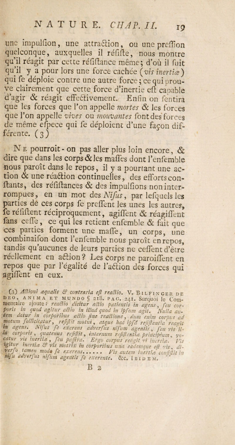 19 une impulfion, une attraftion, ou une preflîon quelconque, auxquelles il réfifte, nous montre qu’il réagit par cette réfi fiance même; d’où il fuit qu’il y a pour lors une force cachée (vis inertiæ) qui fe déploie contre une autre force; ce qui prou¬ ve clairement que cette force d’inertie eft capable d’agir &amp; réagit effeêHvement. Enlin on fentira que les forces que l’on appelle mortes &amp; les forces que l’on appelle vives ou mouvantes font des forces de même efpece qui fe déploient d’une façon dif¬ ferente. (3) Ne pourroit- on pas aller plus loin encore, &amp; dire que dans les corps&amp;les mafles dont fenfemble nous paroît dans le repos, il y a pourtant une ac¬ tion &amp; une réaêlion continuelles, des efforts con¬ fiants, des réfiftances &amp; des impulfions non inter¬ rompues, en un mot des Nifus, par lefquels les parties de ces corps fe preffent les unes les autres, fe réfiftent réciproquement, agiffent &amp; réagiffent fans ceffe, ce qui les retient enfemble &amp; fait que ces parties forment une maffe, un corps, une combinaifon dont fenfemble nous paroît en repos, tandis qu’aucunes de leurs parties ne ceffent d’être réellement en aébon? Les corps ne paroiffent en repos que par 1 égalité de l’aéhon des forces qui agiffent en eux. (3) Aiïionï æquaiis &amp; contraria eft reacîio. V. Bilfinger de deo, anima ET mundo § 2i8. Pag. 241. Surquoi le Com¬ mentaire ajoute: re actio dicitur actio patientis in agens, feu cor- poris in quod agitur. actio in iilud quod in ipfum agit. Nulla au- tem datur in corporibus . adtio fine readtione, dum enim corpus ad rnotum follicitatur, reftftit motui, atque hac ipftd rejifte?itia réunit in agens.. Ni fus fe exerens adverfus nifum agentis, feu vis il* lu corporis, quatenus refifiit, internum refiflentiæ principium, yo- catur vis inertiæ , feu pajfiva. Ergo corpus reagit vi inertiæ. VU agitur inertiæ &amp; vis motrix in corporibus una eademque eft vis, d{~ yftameft modo fe exerens.. Vis autem inertiæ confiftii in m-u adverfus nifum agentis fc exerente. &amp;c. Ibidem.