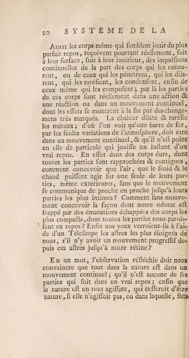 Ainsi les corps même qui femblent jouir du plus parfait repos, reçoivent pourtant réellement, foit à leur furface , foit à leur intérieur, des impulfions continuelles de la part des corps qui les entou¬ rent, ou de ceux qui les pénètrent, qui les dila¬ tent, qui les raréfient, les condenfent, enfin de ceux même qui les compofent; par là les parties de ces corps font réellement dans une aêtion &amp; une réaélion ou dans un mouvement continuel, dont les effets fe montrent à la fin par deschange- mens très marqués. La chaleur dilate &amp; raréfie les métaux; d’où F on voit qu’une barre de fer, par les feules variations de l’atmofphere,doit être dans un mouvement continuel, &amp; qu’il n’eft point en elle de particule qui jouiffe un inffant d’un vrai repos. En effet dans des corps durs, dont toutes les parties font rapprochées &amp; contiguës, comment concevoir que l’air, que le froid &amp; le chaud puiffent agir fur une feule de leurs par¬ ties, même extérieures, fans que le mouvement fe communique de proche en proche jufqu’à leurs parties les plus intimes? Comment fans mouve¬ ment concevoir la façon dont notre odorat eft frappé par des émanations échappées des corps les plus compa6ls,dont toutes les parties nous parois- fent en repos? Enfin nos yeux verroient-iîs à l’ai¬ de d’un Télefcope les affres les plus éloignés de nous, s’il n’y avoit un mouvement progreflif de¬ puis ces affres jufqu’à noire rétine? En un mot, Fobfervation réfléchie doit nous convaincre que tout dans la nature eft dans un mouvement continuel ; qu’il n’eft aucune de fes parties qui foit dans un vrai repos ; enfin que la nature eft un tout agiffaftt, qui cefferoit d’être nature&gt; fi elle nagiffoit pas,ou dans laquelle., fans.