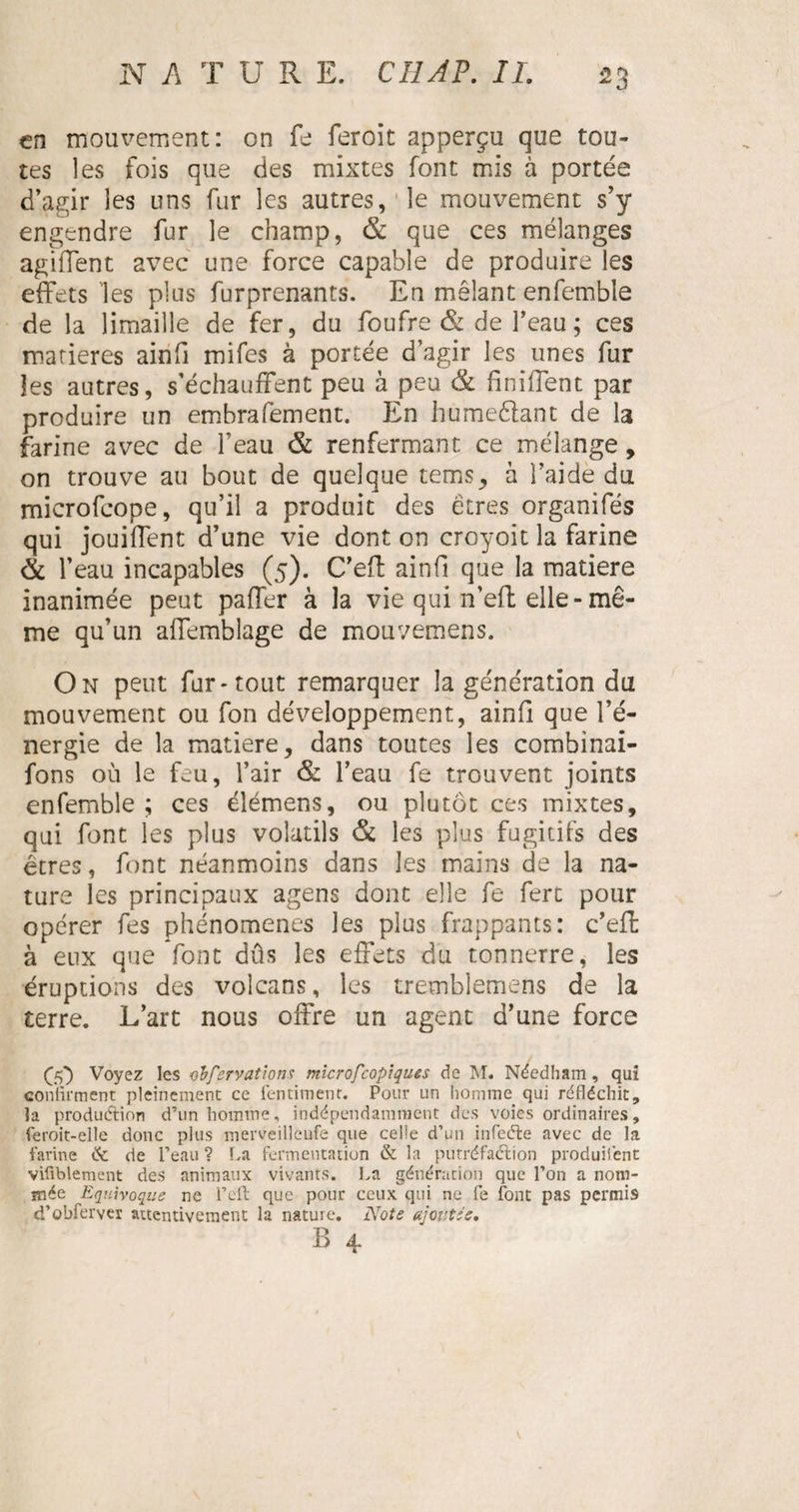 en mouvement: on le fer oit apperçu que tou¬ tes les fois que des mixtes font mis à portée d’agir les uns fur les autres, le mouvement s’y engendre fur le champ, & que ces mélanges agiffent avec une force capable de produire les effets les plus furprenants. En mêlant enfemble de la limaille de fer, du foufre & de feau ; ces matières ainfi mifes à portée d’agir les unes fur les autres, s’échauffent peu à peu & finiffent par produire un embrafement. En humeêlant de la farine avec de feau & renfermant ce mélange , on trouve au bout de quelque tems, à l’aide du microfeope, qu’il a produit des êtres organifés qui jouiffent d’une vie dont on croyoit la farine & l’eau incapables (5). C’efl ainfi que la matière inanimée peut paffer à la vie qui n’eft elle-mê¬ me qu’un affemblage de mouvemens. On peut fur-tout remarquer la génération du mouvement ou fon développement, ainfi que l’é¬ nergie de la matière, dans toutes les combinai- fons où le feu, l’air & l’eau fe trouvent joints enfemble ; ces élémens, ou plutôt ces mixtes, qui font les plus volatils & les plus fugitifs des êtres, font néanmoins dans les mains de la na¬ ture les principaux agens dont elle fe fert pour opérer les phénomènes les plus frappants: c’eft à eux que font dûs les effets du tonnerre, les éruptions des volcans, les tremblemens de la terre. L’art nous offre un agent d’une force 00 Voyez les o'bfervatlon? mîcrofcopîques de M. Néedham, qui confirment pleinement ce fentimenr. Pour un homme qui réfléchit, la production d’un homme, indépendamment des voies ordinaires, feroit-elle donc plus merveilleufe que celle d’un infeéle avec de la farine îk de l’eau ? La fermentation & la putréfaction produisent vifiblemcnt des animaux vivants. La génération que l’on a nom¬ mée Equivoque ne l’eft que pour ceux qui ne fe font pas permis d’obferver attentivement la nature. Note ajoutée.