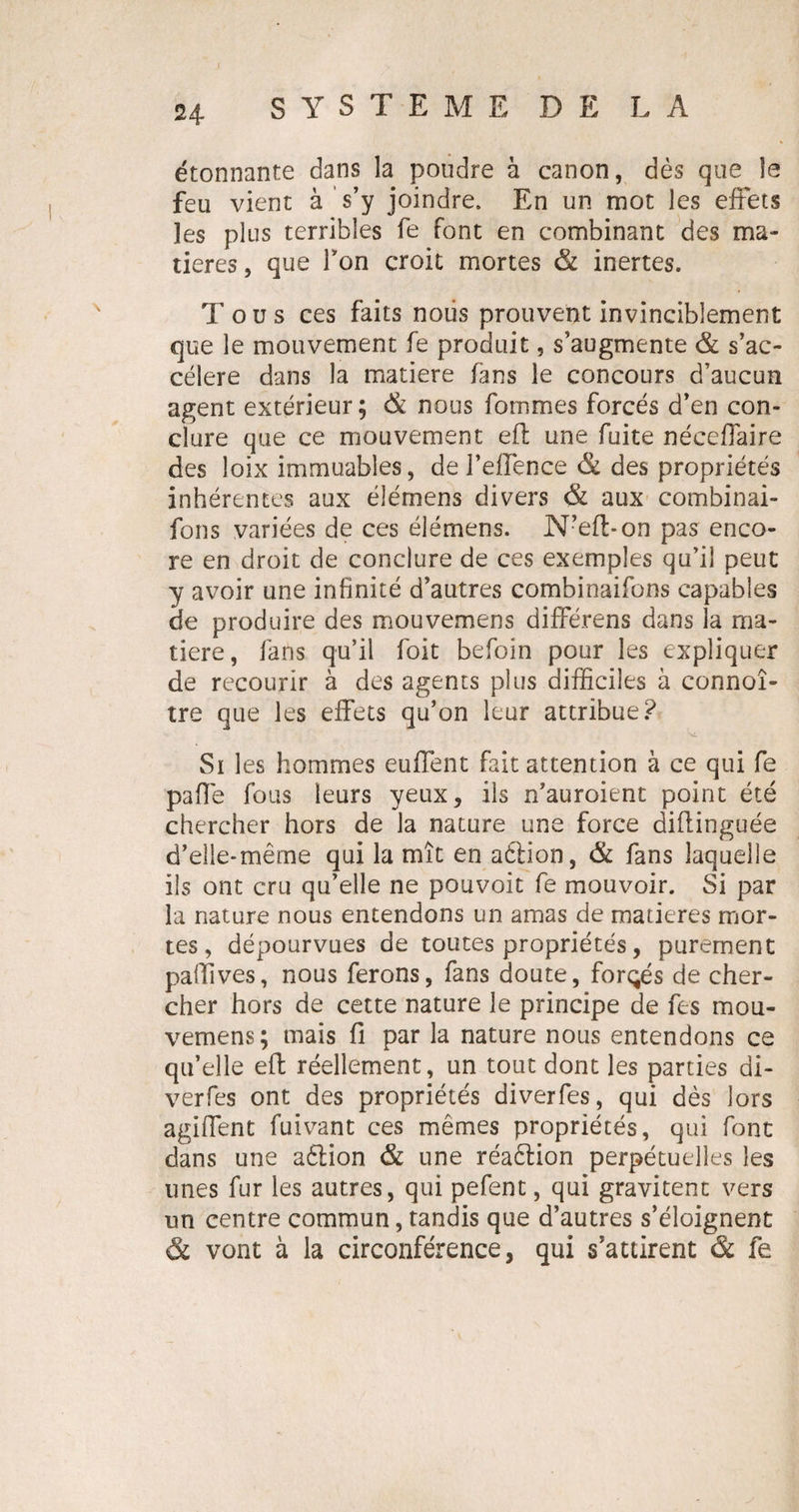 étonnante dans la poudre à canon, dès que le feu vient à s’y joindre. En un mot les effets les plus terribles fe font en combinant des ma¬ tières , que Ton croit mortes &amp; inertes. Tous ces faits nous prouvent invinciblement que le mouvement fe produit, s’augmente &amp; s’ac¬ célère dans la matière fans le concours d’aucun agent extérieur; &amp; nous fornmes forcés d’en con¬ clure que ce mouvement eft une fuite néceffaire des loix immuables, de l’elfence &amp; des propriétés inhérentes aux élémens divers &amp; aux combinai- fons variées de ces élémens. N’eft-on pas enco¬ re en droit de conclure de ces exemples qu’il peut y avoir une infinité d’autres combinaifons capables de produire des mouvemens différons dans la ma¬ tière, fans, qu’il foit befoin pour les expliquer de recourir à des agents plus difficiles à connaî¬ tre que les effets qu’on leur attribue? Si les hommes euffent fait attention à ce qui fe pafie fous leurs yeux, ils n’auroient point été chercher hors de la nature une force diftinguée d’elie-même qui la mît en aftion, &amp; fans laquelle ils ont cru qu’elle ne pouvoir fe mouvoir. Si par la nature nous entendons un amas de matières mor¬ tes , dépourvues de toutes propriétés, purement palïives, nous ferons, fans doute, forcés de cher¬ cher hors de cette nature le principe de fes mou¬ vemens; mais fi par la nature nous entendons ce qu’elle eft réellement, un tout dont les parties di- verfes ont des propriétés diverfes, qui dès lors agiffent fuivant ces mêmes propriétés, qui font dans une aélion &amp; une réaêfion perpétuelles les unes fur les autres, qui pefent, qui gravitent vers un centre commun, tandis que d’autres s’éloignent &amp; vont à la circonférence, qui s’attirent &amp; fe