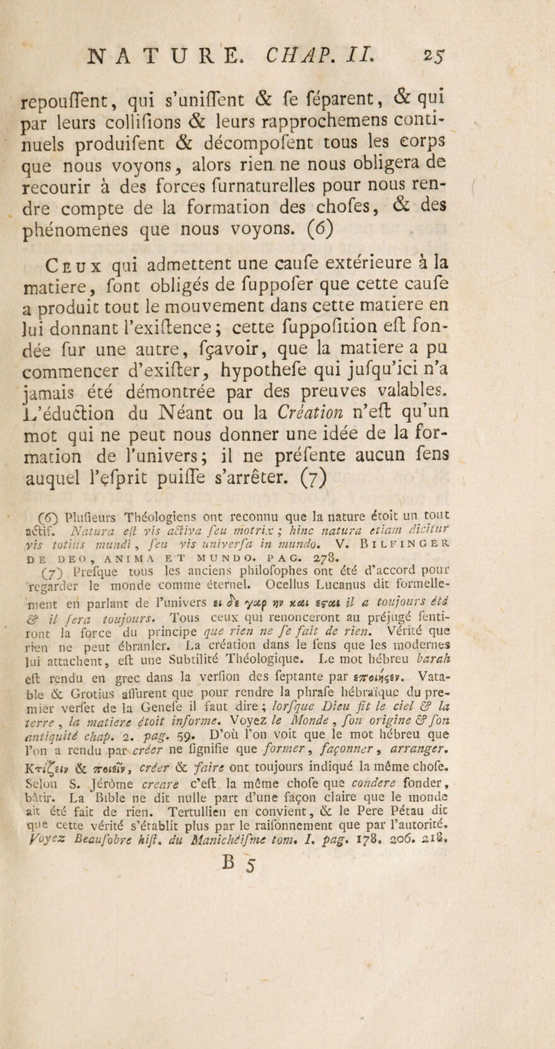 repouflent, qui s’unifient &amp; fe féparent, &amp; qui par leurs coliifions &amp; leurs rapprochemens conti¬ nuels produifent &amp; décompofent tous les corps que nous voyons , alors rien ne nous obligera de recourir à des forces furnaturelles pour nous ren¬ dre compte de la formation des chofes, &amp; des phénomènes que nous voyons. (6) Ceux qui admettent une caufe extérieure à la matière, font obligés de fuppoler que cette caufe a produit tout le mouvement dans cette matière en lui donnant l’exiftence; cette fuppofition eft fon¬ dée fur une autre, fçavoir, que la matière a pu commencer d’exifter, hypothefe qui jufqu’ici n’a jamais été démontrée par des preuves valables. L’éduétion du Néant ou la Création n’efl qu’un mot qui ne peut nous donner une idée de la for¬ mation de l’univers; il ne préfente aucun fens auquel l’çfprit puilTe s’arrêter. (7) ([6) Pîufieurs Théologiens ont reconnu que la nature étoit un tout actif. Naturel e[t vis activa feu motrix ; hinc natura etiam âicitur vis totius munâi, feu vis univerfa in manda. V. Bilfinger DE D E O , ANIMA ET M U N D O. PAG. 278. (7) Prefque tous les anciens philofophes ont été d’accord pour regarder le inonde comme éternel. Ocellus Lucanus dit formelle¬ ment en parlant de l’univers ti yotp tjv khu sç-oti il a toujours été &amp; il fera toujours. Tous ceux qui renonceront au préjugé fend¬ ront la force du principe que rien ne fe fait de rien. Vérité que rien ne peut ébranler. La création dans le lens que les modernes lui attachent, eft une Subtilité Théologique. Le mot hébreu bar ah eft rendu en grec dans la verfion des feptante par stouts?. Vata- ble &amp; Grotius aÜurent que pour rendre la phrafe hébraïque du pre¬ mier verfet de la Genefe il faut dire; lorfque Dieu fit le ciel £? la terre , la matière étoit informe. Voyez le Monde , fim origine ô? fim antiquité chap. 2. gag. 59. D’oïl l’on voit que le mot hébreu que l’on a rendu par créer ne fignifie que former, façonner, arranger. KviÇu» &amp; sroisîvy créer &amp; faire ont toujours indiqué la même chofe. Selon S. Jérôme creare c’eft la même chofe que condere fonder, bâtir. La Bible ne dit nulle part d’une façon claire que le monde ait été fait de rien. Teitullien en convient, &amp; le Pere Pétau dit que cette vérité s’établit plus par le raifonnement que par l’autorité. fuyez Beaufobre hifi. du Manichéifime tom, /. pag. 178. 206. 218»