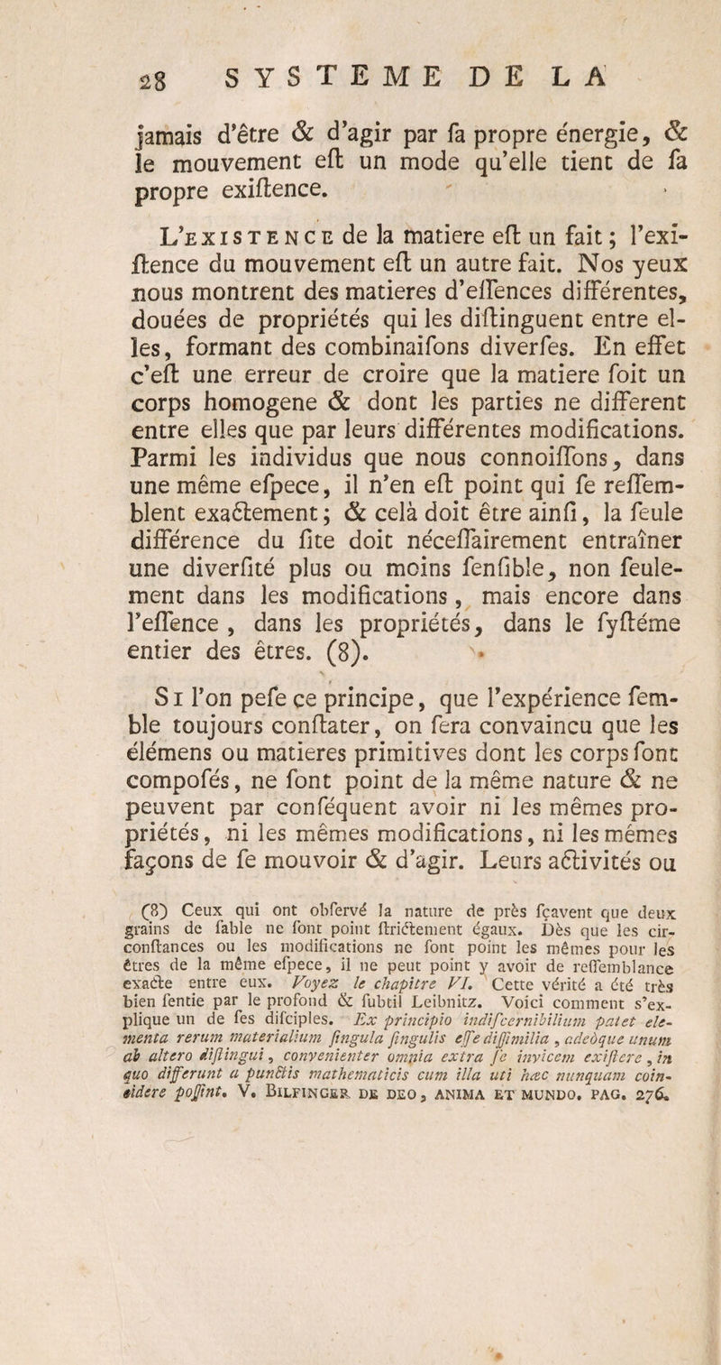 jamais d’être &amp; d’agir par fa propre énergie, &amp; le mouvement eft un mode qu’elle tient de fa propre exiftence. L’exisTENCcdela matière eft un fait ; l’exi- ftence du mouvement eft un autre fait. Nos yeux nous montrent des matières d’effences différentes, douées de propriétés qui les diftinguent entre el¬ les, formant des combinaifons diverfes. En effet c’eft une erreur de croire que la matière foit un corps homogène &amp; dont les parties ne different entre elles que par leurs différentes modifications. Parmi les individus que nous connoiffons, dans une même efpece, il n’en eft point qui fe reffem- blent exaêtement ; &amp; celà doit être ainfi, la feule différence du fite doit néceffairement entraîner une diverfité plus ou moins fenfible, non feule¬ ment dans les modifications, mais encore dans FefTence , dans les propriétés, dans le fyftéme entier des êtres. (8). Si l’on pefe ce principe, que l’expérience fem- ble toujours conftater, on fera convaincu que les élémens ou matières primitives dont les corps font compofés, ne font point de la même nature &amp; ne peuvent par conféquent avoir ni les mêmes pro¬ priétés, ni les mêmes modifications, ni les mêmes façons de fe mouvoir &lt;&amp; d’agir. Leurs aélivités ou (?0 Ceux qui ont obfervé la nature de près fçavent que deux grains de fable ne font point ftriélement égaux. Dès que les cir- conftances ou les modifications ne font point les mêmes pour les êtres de la même efpece, il ne peut point y avoir de reflemblanee exaéte entre eux. Voyez le chapitre VI. Cette vérité a été très bien fentie par le profond &amp; fubtil Leibnitz. Voici comment s’ex¬ plique un de fes difciples. Ex principio inâijce'rnibilium palet élé¬ ment a rerum materialhim ftngula fmgulis effe dijfimilia , adeôque unum ah alîero dijlingui, convenienter ompia extra fe inviccm exijlere, in quo différant a punclis mathematicis cum ilia uti hœc nunquam coin- tiiere poffnt. V. Bilfinger. de deos anima et mundo. pag. 276,