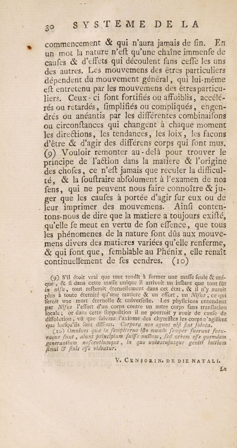 ^ commencement &amp; qui n’aura jamais de fin. En un mot la nature n’eft qu’une chaîne immenfe de caufes &amp; d’effets qui découlent fans ceffe les uns des autres. Les mouvemens des êtres particuliers dépendent du mouvement général, qui lui-même efl entretenu par les mouvemens des êtres particu¬ liers. Ceux - ci font fortifiés ou affaiblis, accélé¬ rés ou retardés, fimplifiés ou compliqués, engen¬ drés ou anéantis par les différentes combinaifons ou circonflances qui changent à chaque moment les direêlions, les tendances, les loix, les façons d’être &amp; d’agir des différens corps qui font mus. (9) Vouloir remonter au-delà pour trouver le principe de Faêlion dans la matière &amp; l’origine des chofes, ce n’eft; jamais que reculer la difficul¬ té, &amp; la foullraire abfolument à l’examen de nos fens, qui ne peuvent nous faire connaître &amp; ju¬ ger que les caufes à portée d’agir fur eux ou de . leur imprimer des mouvemens. Ainfi conten¬ tons-nous de dire que la matière a toujours exiflé, qu’elle fe meut en vertu de fon effence, que tous les phénomènes de la nature font dûs aux mouve¬ mens divers des matières variées qu’elle renferme, &amp; qui font que, fembîable au Phénix, elle renaît continuellement de fes cendres. (10) (9) S’il étoic vrai que tout tendît à former une mafle feule &amp; uni¬ que , &amp; fi dans cette mafle unique il arrivoit un inftant que tout fût in nifu, tout refteroit éternellement dans cet état, &amp; il n’y auroie plus à toute éternité qu’une matière &amp; un effort, un Ni fus, ce qui feroit une mort éternelle &amp; univerfelle. Les phyficiens entendent par Nifu s l’effort d’un corps contre un autre corps fans tranflation locale ; or dans cette fuppofition il ne pourroit y avoir de caufe de diffolution, vû que fuivant l’axiome des chymiftes les corps n’agiflent que lorfqu’ils font diffous. Corpora non agunt nifi fini foint a, (10) Omnium quœ in fempiterno ifio mundo fempcr fuerunt futu- raque funt, aiunt principium fitijfe nullum, fed orbem ejfc quenidam generantium nafcentiumque, in quo uniuscujusque genit't initium fimul c? finis e/fie yideatur. V. Censorin. de DIE N A T A L I. lA