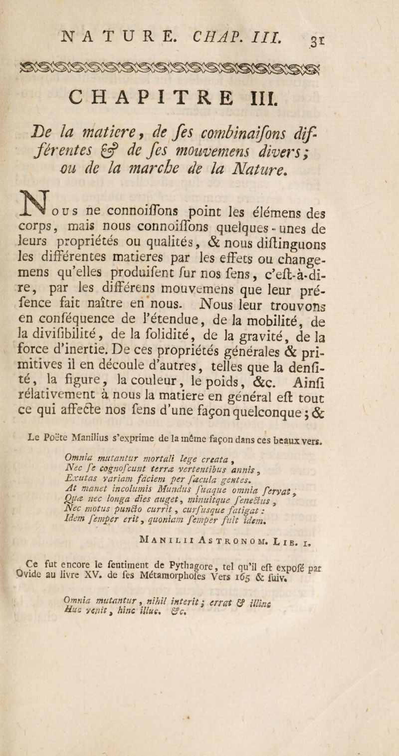 3* CHAPITRE III. De la matière, de fes combinaifons dif¬ férentes £5? de fes mouvemens divers; ou de la marche de la Nature. JSJods ne connoiflons point les élémens des corps, mais nous connoiflons quelques-unes de leurs propriétés ou qualités, & nous diflinguons les différentes matières par les effets ou change- mens qu’elles produifent fur nos fens, c’eft-à-di- re, par les différens mouvemens que leur pré- fence fait naître en nous. Nous leur trouvons en conféquence de l’étendue, de la mobilité, de la divifibilité, de la folidité, de la gravité, de la force d’inertie. De ces propriétés générales & pri¬ mitives il en découle d’autres, telles que la denfi- té, la figure, la couleur, le poids, &c. Ainfi rélativement à nous la matière en général efl; tout ce qui affecte nos fens d’une façon quelconque ; & Le Poëte Manilius s’exprime de la même façon dans ces beaux vers, Omnia mutantur mortali lege creata , Nec Je cognofcunt terra vertentibus annis, Extitas variam faciem per facula gentes. At manet incolumis Mundus fuaque omnia fervat Çhiœ nec longa dies auget, minuitque fenedtus a Nec motus p un cio currit, curfusque fatigat : Idem femper erit, quoniam f imper fuit idem. Manilii Astronom. Lib, 1, Ce fut encore le fentiment de Pythagore, tel qu’il efl: expofé par Ovide au livre XV. de fes Métamorphofes Vers 165 & fuiv*1 F Omnia mutantur, nihil interit ; errai & illint ttuc yenit, hinc illue, £?c.