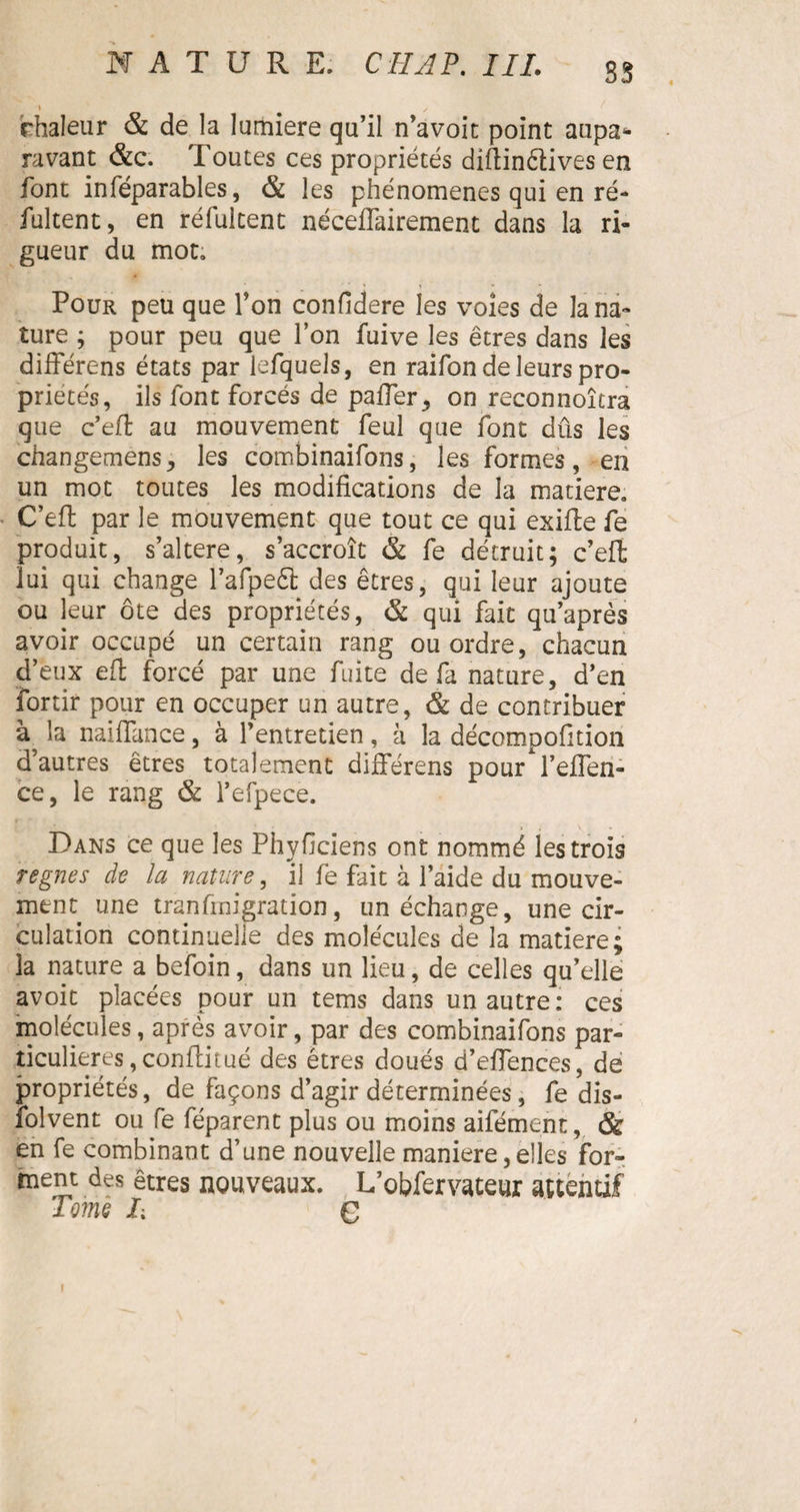 SS 1 m ✓ chaleur & de la lumière qu’il n’avoit point aupa¬ ravant &c. Toutes ces propriétés diftinêlives en font in réparables, & les phénomènes qui en ré- fultent, en réfulcent néceflairement dans la ri¬ gueur du mot. Pour peu que Ton confidere les voies de la na¬ ture ; pour peu que l’on fuive les êtres dans les différons états par iefquels, en raifon de leurs pro¬ priétés, ils font forcés de paffer,, on reconnoîtra que c’eff au mouvement feul que font dûs les changemens, les combinaifons, les formes, en un mot toutes les modifications de la matière. C’eft par le mouvement que tout ce qui exiffce fe produit, s’altere, s’accroît & fe détruit; c’eft lui qui change l’afpeét des êtres, qui leur ajoute ou leur ôte des propriétés, & qui fait qu’après avoir occupé un certain rang ou ordre, chacun d’eux eft forcé par une fuite de fa nature, d’en fortir pour en occuper un autre, & de contribuer la naiffance, à l’entretien , à la décompofition d’autres êtres totalement différens pour l’effen- ce, le rang & l’efpece. Dans ce que les Phyficiens ont nommé les trois régnés de la nature, il fe fait à l’aide du mouve¬ ment une tranûnigration, un échange, une cir¬ culation continuelle des molécules de la matière; îa nature a befoin, dans un lieu, de celles qu’elle avoit placées pour un tems dans un autre: ces molécules, après avoir, par des combinaifons par¬ ticulières ,conflitué des êtres doués d’effences, de propriétés, de façons d’agir déterminées, fe dis- ïolvent ou fe féparent plus ou moins aifément, & en fe combinant d’une nouvelle maniéré, elles for¬ ment des êtres nouveaux. L’obfervateur attentif Tome J; G »