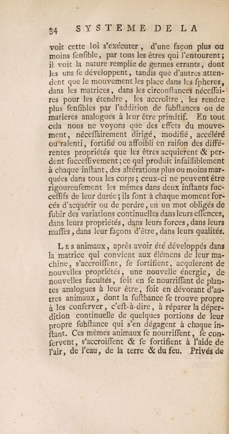 voit cette loi s’exécuter , d’une façon plus ou moins fenfible, par tous les êtres qui l’entourent; il voit la nature remplie de germes errants, dont les uns fe développent, tandis que d’autres atten¬ dent que le mouvement les place dans les fpheres, dans les matrices, dans les circon(lances néceflai- res pour les étendre , les accroître , les rendre plus fenfibles par l’addition de fuhftances ou de matières analogues à leur être primitif. En tout cela nous ne voyons que des effets du mouve¬ ment, nécefiairement dirigé, modifié, accéléré ou ralenti, fortifié ou affoibii en raifon des diffé¬ rentes propriétés que les êtres acquièrent & per¬ dent fucceflivement;ce qui produit infailliblement à chaque inflant, des altérations plus ou moins mar¬ quées dans tous les corps; ceux-ci ne peuvent être rigoureufement les mêmes dans deux inflants fuc- cefflfs de leur durée; ils font à chaque moment for¬ cés d’acquérir ou de perdre, en un mot obligés de fubir des variations continuelles dans leurs elTences, dans leurs propriétés, dans leurs forces,dans leurs maffes, dans leur façons d’être, dans leurs qualités. Les animaux, après avoir été développés dans la matrice qui convient aux éiémens de leur ma¬ chine y s’accrGiflent, fe fortifient, acquièrent de nouvelles propriétés, une nouvelle énergie, de nouvelles facultés, foit en fe nourriflant de plan¬ tes analogues à leur être, foit en dévorant d’au¬ tres animaux , dont la fuflbance fe trouve propre à les conferver, c’efl-à-dire, à réparer la déper¬ dition continuelle de quelques portions de leur propre fubflance qui s’en dégagent à chaque in- ftant. Ces mêmes animaux fe nourriflent, fe con- fervent, s’accroiffent & fe fortifient à l’aide de l’air, de l’eau, de la terre & du feu. Privés de