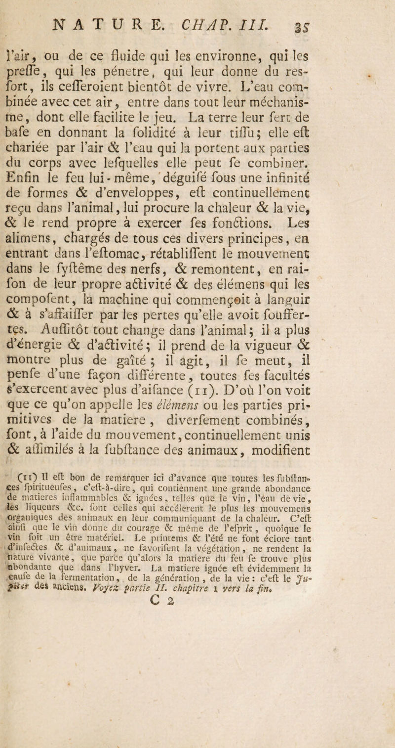 Y air, ou de ce fluide qui les environne, qui les prefle, qui les pénétré, qui leur donne du res- fort, ils cefleroient bientôt de vivre. L’eau com¬ binée avec cet air, entre dans tout leur méchanis- me, dont elle facilite le jeu. La terre leur fert de bafe en donnant la folidité à leur tiflii; elle eft; chariée par l’air 8c l’eau qui la portent aux parties du corps avec lefquelles elle peut fe combiner. Enfin le feu lui-même, déguifé fous une infinité de formes 8c d’enveloppes, eft continuellement reçu dans l’animal, lui procure la chaleur 8c la vie, &amp; le rend propre à exercer fes fondions. Les aiimens, chargés de tous ces divers principes, en entrant dans l’eftomac, rétabliflent le mouvement dans le fyftême des nerfs, &amp; remontent, en rai- fon de leur propre aétivité &amp; des élémens qui les compofent, la machine qui commençoit à languir 8c à s’affaiiTer par les pertes qu’elle avoit fouffer- tçs. Auffitôt tout change dans l’animal; il a plus d’énergie 8c d’aêtivité ; il prend de la vigueur 8c montre plus de gaîté; il agit, il fe meut, il penfe d’une façon différente, toutes fes facultés s’exercent avec plus d’aifance (11). D’où l’on voit que ce qu’on appelle les élémens ou les parties pri¬ mitives de la matière , diverfement combinés, font, à l’aide du mouvement,continuellement unis &amp; allimilés à la fubftance des animaux, modifient OO.Ïl eft bon de remarquer ici d’avance que toutes les fubftam» ces fpiritueufes, c’eft-à-dire, qui contiennent une grande abondance de matières inflammables &amp; ignées, telles que le vin, l’eau de vie, les liqueurs &amp;c. font cdles qui accélèrent le plus les mouvemens organiques des animaux en leur communiquant de la chaleur. C’eft: ainfi que le vin donne du courage &amp; même de l’efprit, quoique le vin Toit un être matériel. Le printems &amp; l’été ne font éclore tant d'infectes &amp; d’animaux, ne favorifent la végétation, ne rendent la nature vivante, que parce qu’alors la matière du feu fe trouve plus abondante que dans Pliyver. La matière ignée eft évidemment la caufe de la fermentation, de la génération , de la vie : c’eft le Ju-