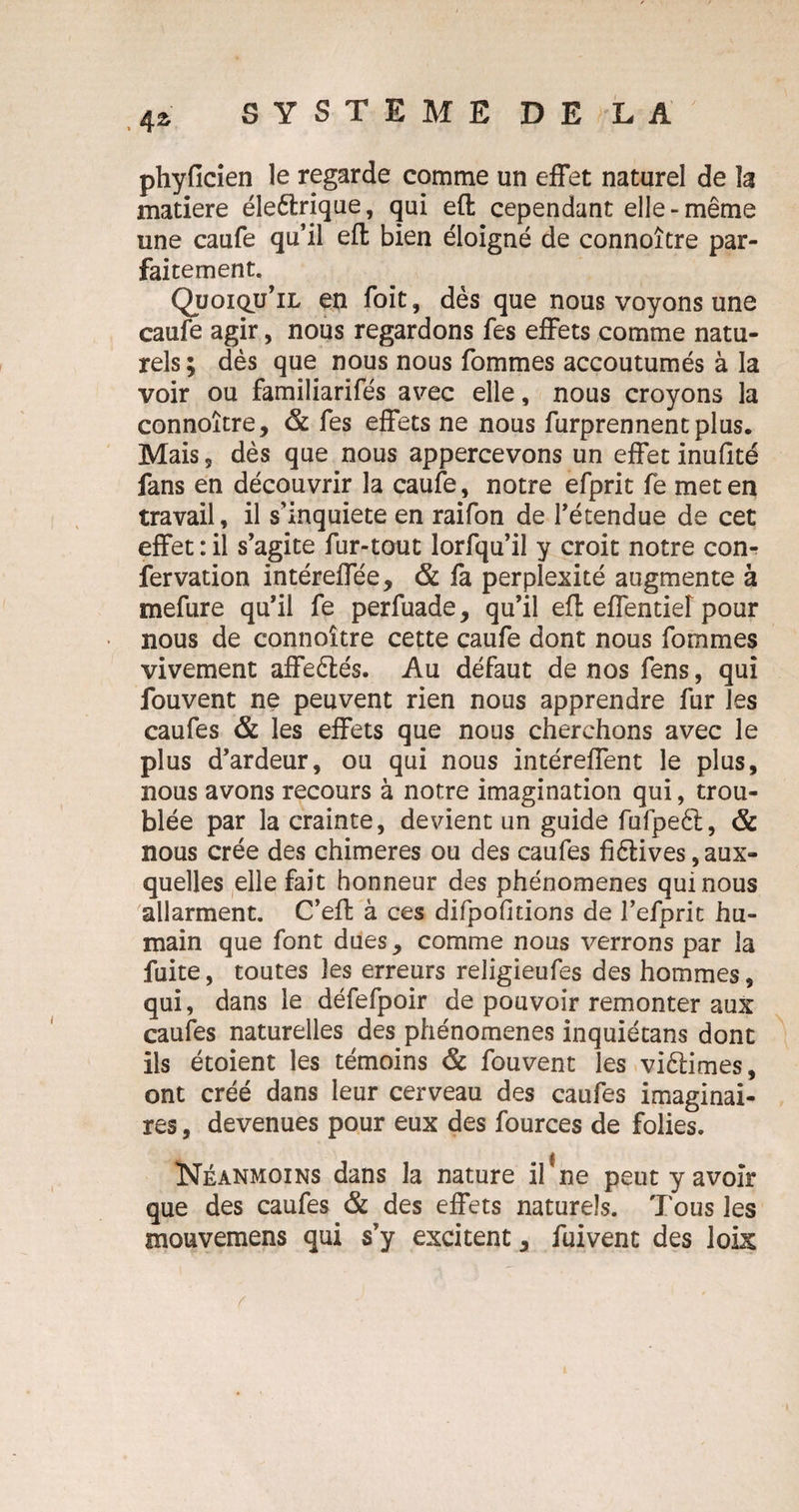 .4* phyficien le regarde comme un effet naturel de la matière éleèlrique, qui efl cependant elle-même une caufe qu’il efl bien éloigné de connoître par¬ faitement. Quoiqu’il en foit, dès que nous voyons une caufe agir, nous regardons fes effets comme natu¬ rels ; dès que nous nous fommes accoutumés à la voir ou familiarifés avec elle, nous croyons la connoître, & fes effets ne nous furprennentplus. Mais 5 dès que nous appercevons un effet inufité fans en découvrir la caufe, notre efprit fe met en travail, il s’inquiète en raifon de l’étendue de cet effet : il s’agite fur-tout lorfqu’il y croit notre con- fervation intéreffée, & fa perplexité augmente à mefure qu’il fe perfuade, qu’il efl effentief pour nous de connoître cette caufe dont nous fommes vivement affeèlés. Au défaut de nos fens, qui fouvent ne peuvent rien nous apprendre fur les caufes & les effets que nous cherchons avec le plus d’ardeur, ou qui nous intéreffent le plus, nous avons recours à notre imagination qui, trou¬ blée par la crainte, devient un guide fufpeèl, & nous crée des chimères ou des caufes fiélives, aux¬ quelles elle fait honneur des phénomènes qui nous allarment. C’efl à ces difpofitions de l’efprit hu¬ main que font dues, comme nous verrons par la fuite, toutes les erreurs religieufes des hommes, qui, dans le défefpoir de pouvoir remonter aux caufes naturelles des phénomènes inquiétans dont ils étoient les témoins & fouvent les vièlimes, ont créé dans leur cerveau des caufes imaginai¬ res , devenues pour eux des fources de folies. Néanmoins dans la nature if ne peut y avoir que des caufes & des effets naturels. Tous les mouvemens qui s’y excitent, fuivent des loix r