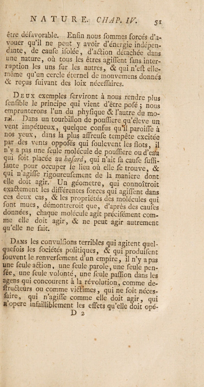 5* être défavorable. Enfin nous fommes forcés d'a¬ vouer qu'il ne peut y avoir d'énergie indépen¬ dante, de caufe iiolée, d’aélion détachée dans une .nature, où tous les êtres agiffent fans inter¬ ruption les uns fur les autres, & qui n’efl; elle- neme qu'un cercle éternel de mouvemens donnés & reçus fuivant des loix néceffaires. Deux exemples ferviront à nous rendre plus fenfible le principe qui vient d’être pofé ; nous emprunterons l’un du phyfique & l'autre du mo- t&1. Dans un tourbillon de pouffiere qu'éleve un vent impétueux, quelque confus qu’il paroiffe à nos yeux, dans la plus affreule tempête excitée par des vents oppofés qui foulevent les flots, il n y a pas une feule molécule de poufliere ou d’eaXi qui foit placée au loaJarày qui n’ait fa caufe fuffi- fànte ^pour occuper le lieu où elle fe trouve, & qui n’agiffe rigoureufement de la maniéré dont elle doit agir. Un géomètre, qui connoîtroit exactement les différentes forces qui agiffent dans ces deux cas, & les propriétés des molécules qui font muLS, démontreroit que, d’après des caufes données, chaque molécule agit précifément com¬ me elle doit agir, ôc ne peut agir autrement qu’elle ne fait. Dans les convulfions terribles qui agitent quel¬ quefois les fociétés politiques, & qui produifent fouvent le renverfement d’un empire, il n’y a pas une feule aftion, une feule parole, une feule pen¬ sée,. une feule volonté, une feule pafllon dans les agens qui concourent à la révolution, comme de- ltru&eurs ou comme viéfimes, qui ne foit néces- faire, qui .n’agifle comme elle doit agir, qui a opéré infailliblement les effets qu’elle doit opé-