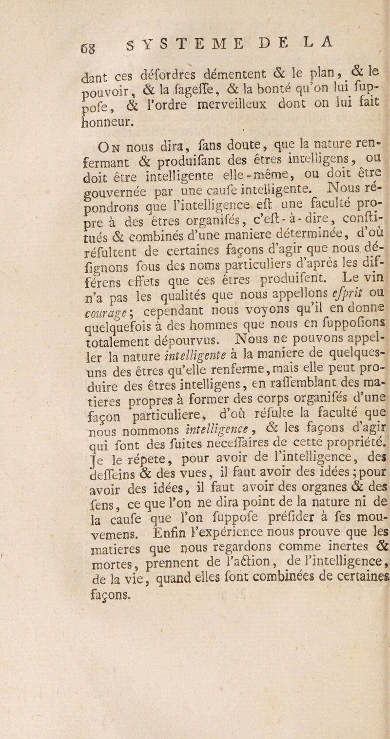 dant ces défordres démentent ëc le plan, & le pouvoir, & la fiagefTe, & la bonté qu’on lui fup- p0fe, & l’ordre merveilleux dont on lui fait honneur. On nous dira, fans doute, que la nature ren¬ fermant & produifant des êtres intelligents, ou doit être intelligente elle-même, ou doit être gouvernée par une caufe intelligente. Nous ré¬ pondrons que l’intelligence eft une faculté pro¬ pre à des êtres organifés, c’eft - à - dire, confti- tués & combinés d’une maniéré déterminée, d’où réfuitent de certaines façons d’agir que nous dé- fignons fous des noms particuliers d’après les dif- férens effets que ces êtres produifent. Le vin n’a pas les qualités que nous appelions efprit ou courage ; cependant nous voyons qu il en cionn*- cueiquefois à des hommes que nous en foppofions totalement dépourvus. Nous ne pouvons appel- ler la nature intelligente à la maniéré de quelques- uns des êtres qu’elle renferme,mais elle peut pro¬ duire des êtres intelligens, en raflèmblant des ma¬ tières propres à former des corps organifés d’une façon particulière, d’où réfulte la faculté que nous nommons intelligence 9 & les façons d agir qui iont des fuites néceflaires de cette propriété, je le répété, pour avoir de l’intelligence, des deffeins & des vues, il faut avoir des idées ; pour avoir des idées, il faut avoir des organes & des fens, ce que l’on ne dira point de la nature ni de la caufe que l’on fuppofe préfider à fes mou- vemens. Enfin l’expérience nous prouve que les matières que nous regardons comme inertes & mortes, prennent de i’aétion, de l’intelligence, de la vie, quand elles font combinées de certaines façons.