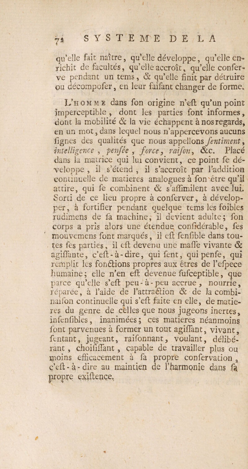 I 7* SYSTEME DE LA qu’elle fait naître, qu’elle développe, qu’elle en¬ richit de facultés, qu’elle accroît, qu’elle confer* ve pendant un tems, &. qu’elle finît par détruire ou décompofer, en leur faifant changer de forme. L’homme dans fon origine n’eft qu’un point Imperceptible , dont les parties font informes dont la mobilité & la vie échappent à nos regards, en un mot, dans lequel nous n’ appercevons aucuns fignes des qualités que nous appelions fentiment, intelligence , penfée , force, raifort^ &c. Placé dans la matrice qui lui convient, ce point fe dé¬ veloppe , il s'étend , il s’accroît par l’-addition continuelle de matières analogues à fon être qu’il attire, qui fe combinent & s’affimilent avec lui. Sorti de ce lieu propre à conferver, à dévelop¬ per, à fortifier pendant quelque tems les foibles rudimens de fa machine, il devient adulte; fon corps a pris alors une étendue confidérable, fes mouvemens font marqués, il eft fenfible dans tou¬ tes fes parties, il eft devenu une maflê vivante & agiffante, c’eft- à-dire, qui fent, quipenfe, qui remplit les fonêiions propres aux êtres de Fefpece humaine; elle n’en eft devenue fufceptible, que parce qu’elle s’eft peu-à-peu accrue, nourrie, réparée, à l’aide de l’attraéiion & de la combi¬ nai fon continuelle qui s’eft faite en elle, de matiè¬ res du genre de celles que nous jugeons inertes, infenfibles, inanimées; ces matières néanmoins font parvenues à fermer un tout agiflant, vivant, fentant, jugeant, raifonnant, voulant, délibé¬ rant , choififlant , capable de travailler plus ou moins efficacement à fa propre confervaiion \ c’eft - à * dire au maintien de l'harmonie dans ft propre exiftençe.