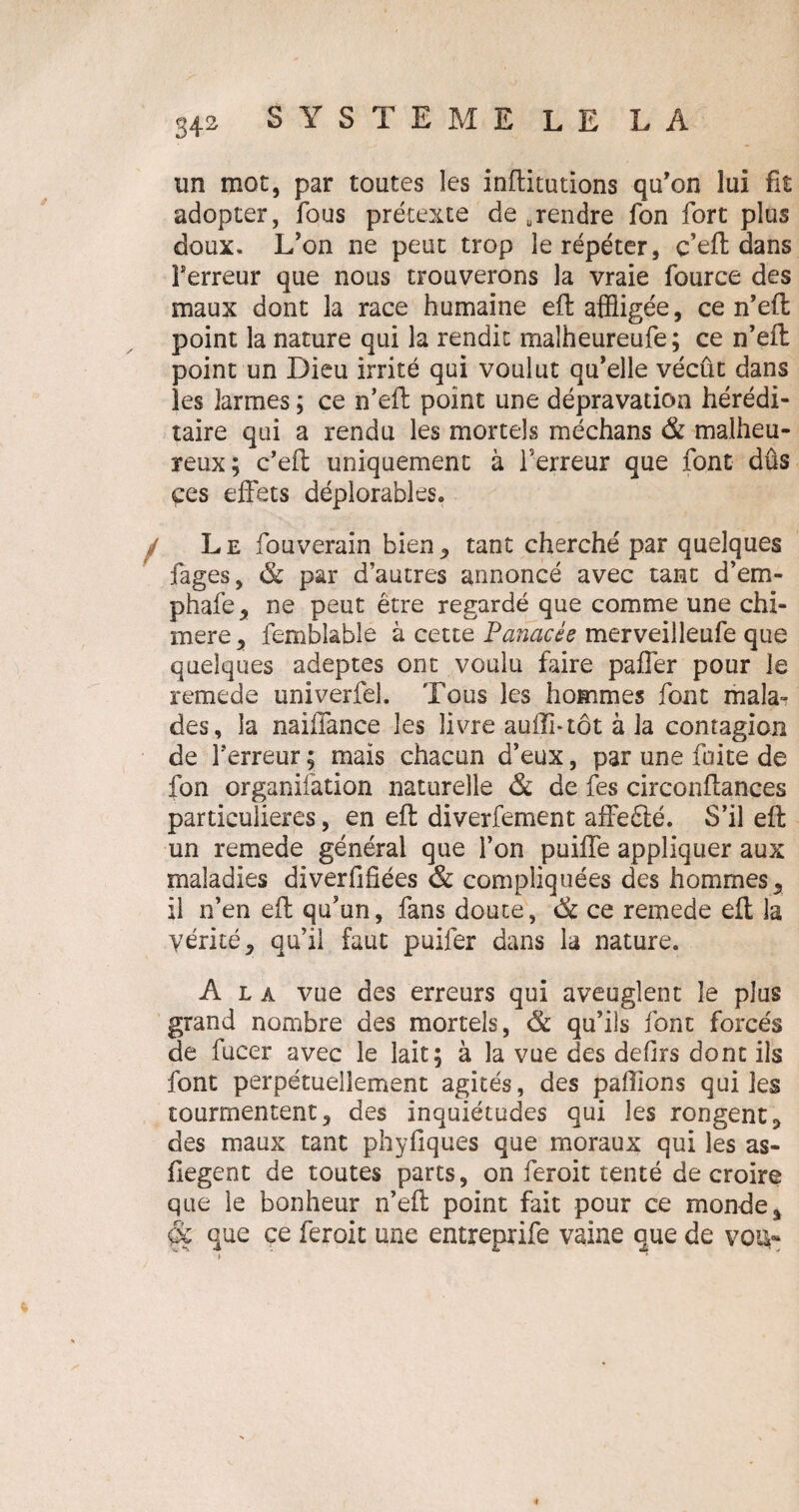 un mot, par toutes les incitations qu’on lui fit adopter, fous prétexte de .rendre fon fort plus doux. L’on ne peut trop le répéter, c’eft dans Terreur que nous trouverons la vraie fource des maux dont la race humaine eft affligée, ce n’eft: point la nature qui la rendit malheureufe; ce n’eft point un Dieu irrité qui voulut qu’elle vécût dans les larmes ; ce n’eft point une dépravation hérédi¬ taire qui a rendu les mortels médians & malheu¬ reux; c’eft uniquement à Terreur que font dûs çes effets déplorables* L e fouverain bien, tant cherché par quelques Tages, & par d’autres annoncé avec tant d’em- phafe, ne peut être regardé que comme une chi¬ mère , femblable à cette Panacée merveiileufe que quelques adeptes ont voulu faire paffer pour le remede univerfel. Tous les hommes font mala¬ des, la naiffance les livre auffi-tôt à la contagion de Terreur ; mais chacun d’eux, par une faite de fon organifation naturelle & de fes circonftances particulières, en eft diverfement affefté. S’il eft un remede général que Ton puiffe appliquer aux maladies diverfifiées & compliquées des hommes, il n’en eft qu’un, fans doute, & ce remede eft la vérité, qu’il faut puifer dans la nature. A l a vue des erreurs qui aveuglent le plus grand nombre des mortels, & qu’ils font forcés de fucer avec le lait; à la vue des defirs dont ils font perpétuellement agités, des pallions qui les tourmentent, des inquiétudes qui les rongent, des maux tant phyfiques que moraux qui les as- fiegent de toutes parts, on feroit tenté de croire que le bonheur n’eft point fait pour ce monde, que ce feroit une entyeprife vaine que de vqiv*